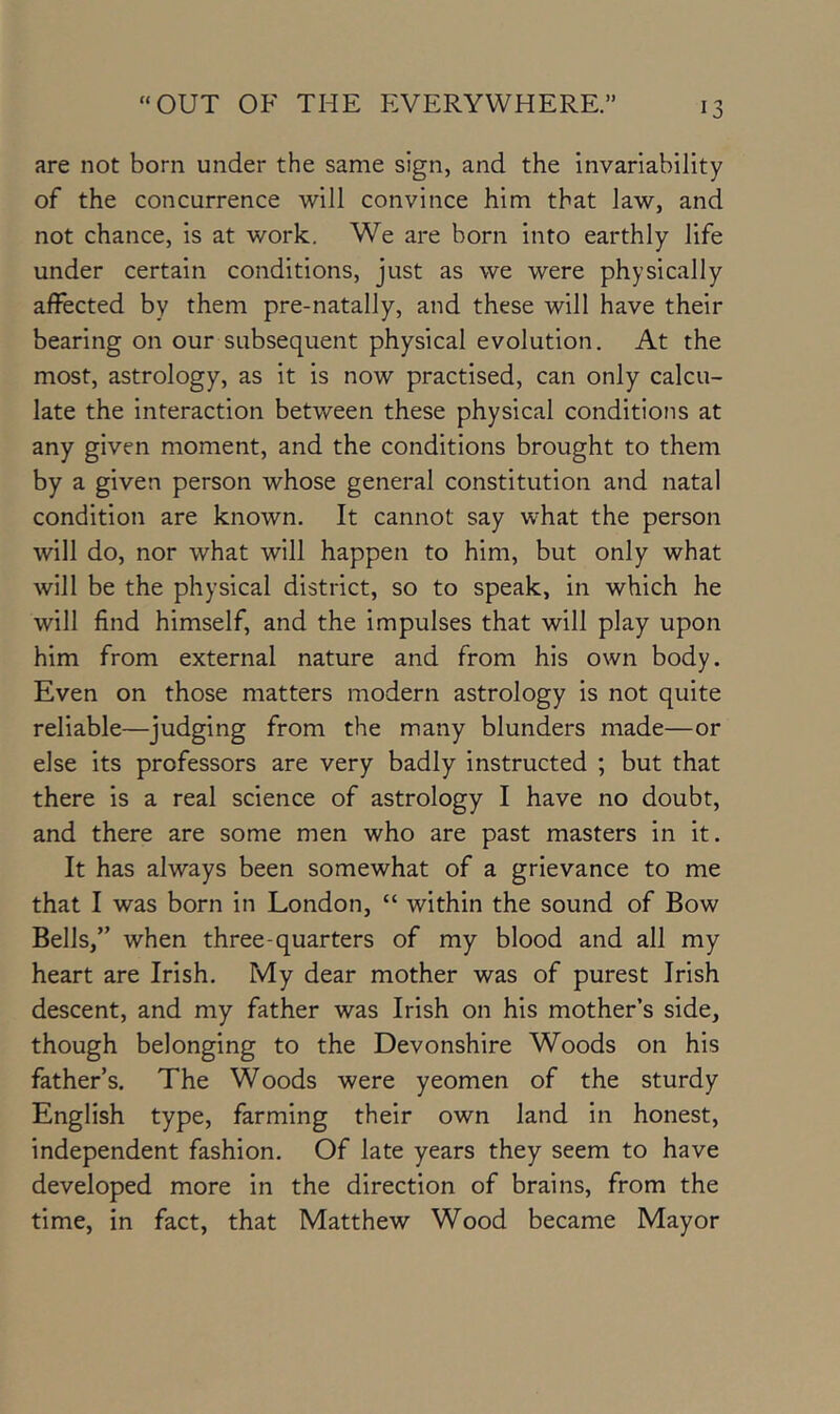 are not born under the same sign, and the invariability of the concurrence will convince him that law, and not chance, is at work. We are born into earthly life under certain conditions, just as we were physically affected by them pre-natally, and these will have their bearing on our subsequent physical evolution. At the most, astrology, as it is now practised, can only calcu- late the interaction between these physical conditions at any given moment, and the conditions brought to them by a given person whose general constitution and natal condition are known. It cannot say what the person will do, nor what will happen to him, but only what will be the physical district, so to speak, in which he will find himself, and the impulses that will play upon him from external nature and from his own body. Even on those matters modern astrology is not quite reliable—judging from the many blunders made—or else its professors are very badly instructed ; but that there is a real science of astrology I have no doubt, and there are some men who are past masters in it. It has always been somewhat of a grievance to me that I was born in London, “ within the sound of Bow Bells,” when three-quarters of my blood and all my heart are Irish. My dear mother was of purest Irish descent, and my father was Irish on his mother’s side, though belonging to the Devonshire Woods on his father’s. The Woods were yeomen of the sturdy English type, farming their own land in honest, independent fashion. Of late years they seem to have developed more in the direction of brains, from the time, in fact, that Matthew Wood became Mayor