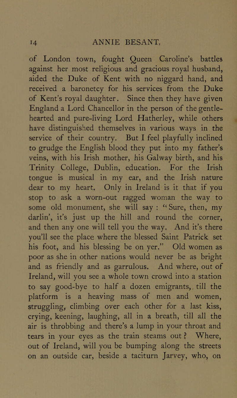 of London town, fought Queen Caroline’s battles against her most religious and gracious royal husband, aided the Duke of Kent with no niggard hand, and received a baronetcy for his services from the Duke of Kent’s royal daughter. Since then they have given England a Lord Chancellor in the person of the gentle- hearted and pure-living Lord Hatherley, while others have distinguished themselves in various ways in the service of their country. But I feel playfully inclined to grudge the English blood they put into my father’s veins, with his Irish mother, his Galway birth, and his Trinity College, Dublin, education. For the Irish tongue is musical in my ear, and the Irish nature dear to my heart. Only in Ireland is it that if you stop to ask a worn-out ragged woman the way to some old monument, she will say : “ Sure, then, my darlin’, it’s just up the hill and round the corner, and then any one will tell you the way. And it’s there you’ll see the place where the blessed Saint Patrick set his foot, and his blessing be on yer.” Old women as poor as she in other nations would never be as bright and as friendly and as garrulous. And where, out of Ireland, will you see a whole town crowd into a station to say good-bye to half a dozen emigrants,, till the platform is a heaving mass of men and women, struggling, climbing over each other for a last kiss, crying, keening, laughing, all in a breath, till all the air is throbbing and there’s a lump in your throat and tears in your eyes as the train steams out ? Where, out of Ireland, will you be bumping along the streets on an outside car, beside a taciturn Jarvey, who, on