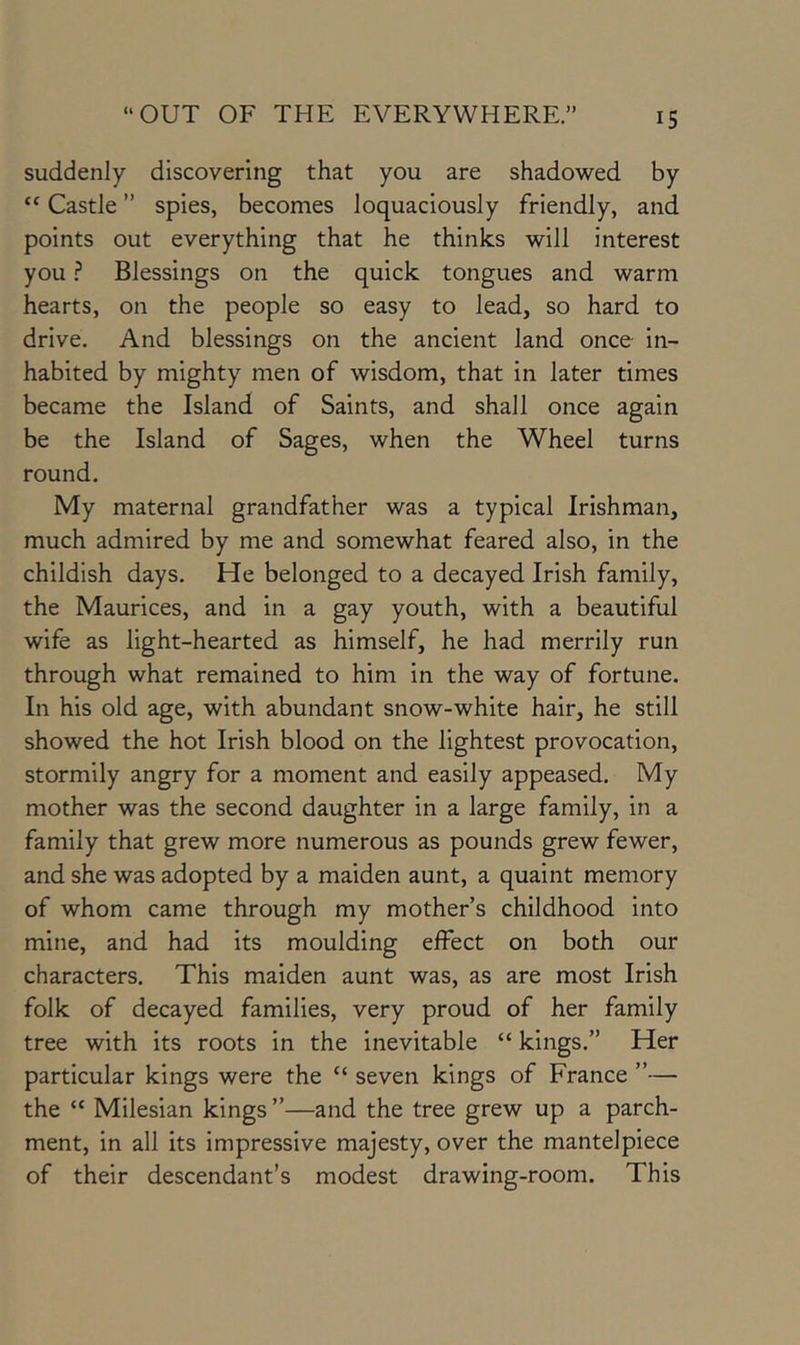 IS suddenly discovering that you are shadowed by “ Castle ” spies, becomes loquaciously friendly, and points out everything that he thinks will interest you ? Blessings on the quick tongues and warm hearts, on the people so easy to lead, so hard to drive. And blessings on the ancient land once in- habited by mighty men of wisdom, that in later times became the Island of Saints, and shall once again be the Island of Sages, when the Wheel turns round. My maternal grandfather was a typical Irishman, much admired by me and somewhat feared also, in the childish days. He belonged to a decayed Irish family, the Maurices, and in a gay youth, with a beautiful wife as light-hearted as himself, he had merrily run through what remained to him in the way of fortune. In his old age, with abundant snow-white hair, he still showed the hot Irish blood on the lightest provocation, stormily angry for a moment and easily appeased. My mother was the second daughter in a large family, in a family that grew more numerous as pounds grew fewer, and she was adopted by a maiden aunt, a quaint memory of whom came through my mother’s childhood into mine, and had its moulding effect on both our characters. This maiden aunt was, as are most Irish folk of decayed families, very proud of her family tree with its roots in the inevitable “ kings.” Her particular kings were the “ seven kings of France ”— the “ Milesian kings ”—and the tree grew up a parch- ment, in all its impressive majesty, over the mantelpiece of their descendant’s modest drawing-room. This