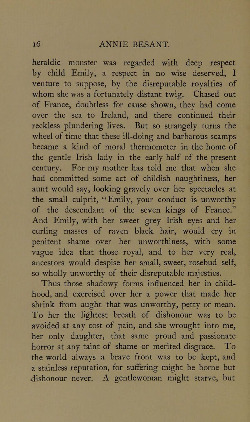 heraldic monster was regarded with deep respect by child Emily, a respect in no wise deserved, I venture to suppose, by the disreputable royalties of whom she was a fortunately distant twig. Chased out of France, doubtless for cause shown, they had come over the sea to Ireland, and there continued their reckless plundering lives. But so strangely turns the wheel of time that these ill-doing and barbarous scamps became a kind of moral thermometer in the home of the gentle Irish lady in the early half of the present century. For my mother has told me that when she had committed some act of childish naughtiness, her aunt would say, looking gravely over her spectacles at the small culprit, “Emily, your conduct is unworthy of the descendant of the seven kings of France.” And Emily, with her sweet grey Irish eyes and her curling masses of raven black hair, would cry in penitent shame over her unworthiness, with some vague idea that those royal, and to her very real, ancestors would despise her small, sweet, rosebud self, so wholly unworthy of their disreputable majesties. Thus those shadowy forms influenced her in child- hood, and exercised over her a power that made her shrink from aught that was unworthy, petty or mean. To her the lightest breath of dishonour was to be avoided at any cost of pain, and she wrought into me, her only daughter, that same proud and passionate horror at any taint of shame or merited disgrace. To the world always a brave front was to be kept, and a stainless reputation, for suffering might be borne but dishonour never. A gentlewoman might starve, but