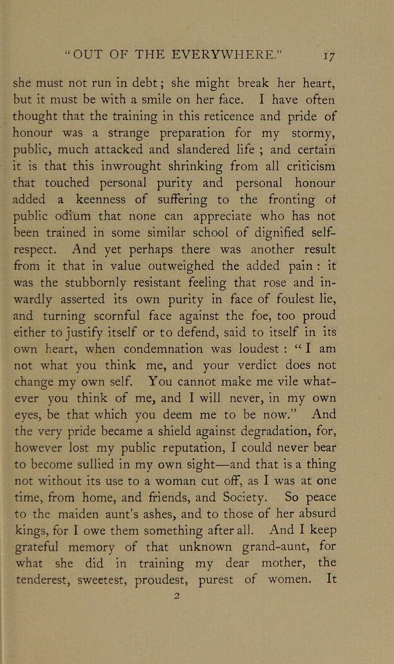 she must not run in debt; she might break her heart, but it must be with a smile on her face. I have often thought that the training in this reticence and pride of honour was a strange preparation for my stormy, public, much attacked and slandered life ; and certain it is that this inwrought shrinking from all criticism that touched personal purity and personal honour added a keenness of suffering to the fronting of public odium that none can appreciate who has not been trained in some similar school of dignified self- respect. And yet perhaps there was another result from it that in value outweighed the added pain : it was the stubbornly resistant feeling that rose and in- wardly asserted its own purity in face of foulest lie, and turning scornful face against the foe, too proud either to justify itself or to defend, said to itself in its own heart, when condemnation was loudest : “ I am not what you think me, and your verdict does not change my own self. You cannot make me vile what- ever you think of me, and I will never, in my own eyes, be that which you deem me to be now.” And the very pride became a shield against degradation, for, however lost my public reputation, I could never bear to become sullied in my own sight—and that is a thing not without its use to a woman cut off, as I was at one time, from home, and friends, and Society. So peace to the maiden aunt’s ashes, and to those of her absurd kings, for I owe them something after all. And I keep grateful memory of that unknown grand-aunt, for what she did in training my dear mother, the tenderest, sweetest, proudest, purest of women. It 2