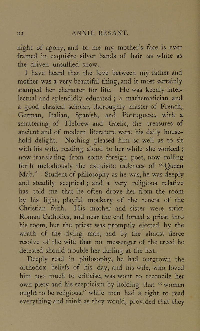 night of agony, and to me my mother’s face is ever framed in exquisite silver bands of hair as white as the driven unsullied snow. I have heard that the love between my father and mother was a very beautiful thing, and it most certainly stamped her character for life. He was keenly intel- lectual and splendidly educated ; a mathematician and a good classical scholar, thoroughly master of French, German, Italian, Spanish, and Portuguese, with a smattering of Hebrew and Gaelic, the treasures of ancient and of modern literature were his daily house- hold delight. Nothing pleased him so well as to sit with his wife, reading aloud to her while she worked ; now translating from some foreign poet, now rolling forth melodiously the exquisite cadences of “ Queen Mab.” Student of philosophy as he was, he was deeply and steadily sceptical ; and a very religious relative has told me that he often drove her from the room by his light, playful mockery of the tenets of the Christian faith. His mother and sister were strict Roman Catholics, and near the end forced a priest into his room, but the priest was promptly ejected by the wrath of the dying man, and by the almost fierce resolve of the wife that no messenger of the creed he detested should trouble her darling at the last. Deeply read in philosophy, he had outgrown the orthodox beliefs of his day, and his wife, who loved him too much to criticise, was wont to reconcile her own piety and his scepticism by holding that “ women ought to be religious,” while men had a right to read everything and think as they would, provided that they