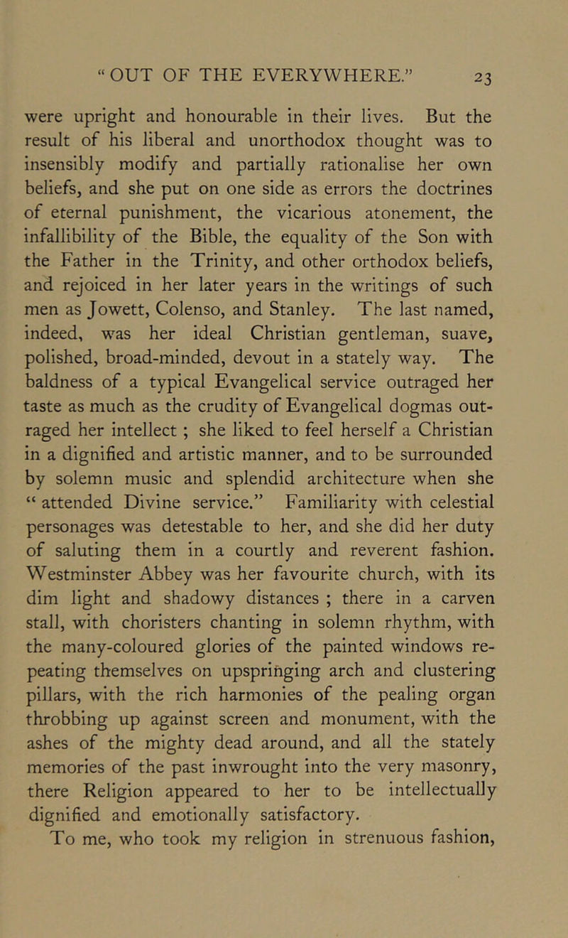 were upright and honourable in their lives. But the result of his liberal and unorthodox thought was to insensibly modify and partially rationalise her own beliefs, and she put on one side as errors the doctrines of eternal punishment, the vicarious atonement, the infallibility of the Bible, the equality of the Son with the Father in the Trinity, and other orthodox beliefs, and rejoiced in her later years in the writings of such men as Jowett, Colenso, and Stanley. The last named, indeed, was her ideal Christian gentleman, suave, polished, broad-minded, devout in a stately way. The baldness of a typical Evangelical service outraged her taste as much as the crudity of Evangelical dogmas out- raged her intellect ; she liked to feel herself a Christian in a dignified and artistic manner, and to be surrounded by solemn music and splendid architecture when she “ attended Divine service.” Familiarity with celestial personages was detestable to her, and she did her duty of saluting them in a courtly and reverent fashion. Westminster Abbey was her favourite church, with its dim light and shadowy distances ; there in a carven stall, with choristers chanting in solemn rhythm, with the many-coloured glories of the painted windows re- peating themselves on upspringing arch and clustering pillars, with the rich harmonies of the pealing organ throbbing up against screen and monument, with the ashes of the mighty dead around, and all the stately memories of the past inwrought into the very masonry, there Religion appeared to her to be intellectually dignified and emotionally satisfactory. To me, who took my religion in strenuous fashion.