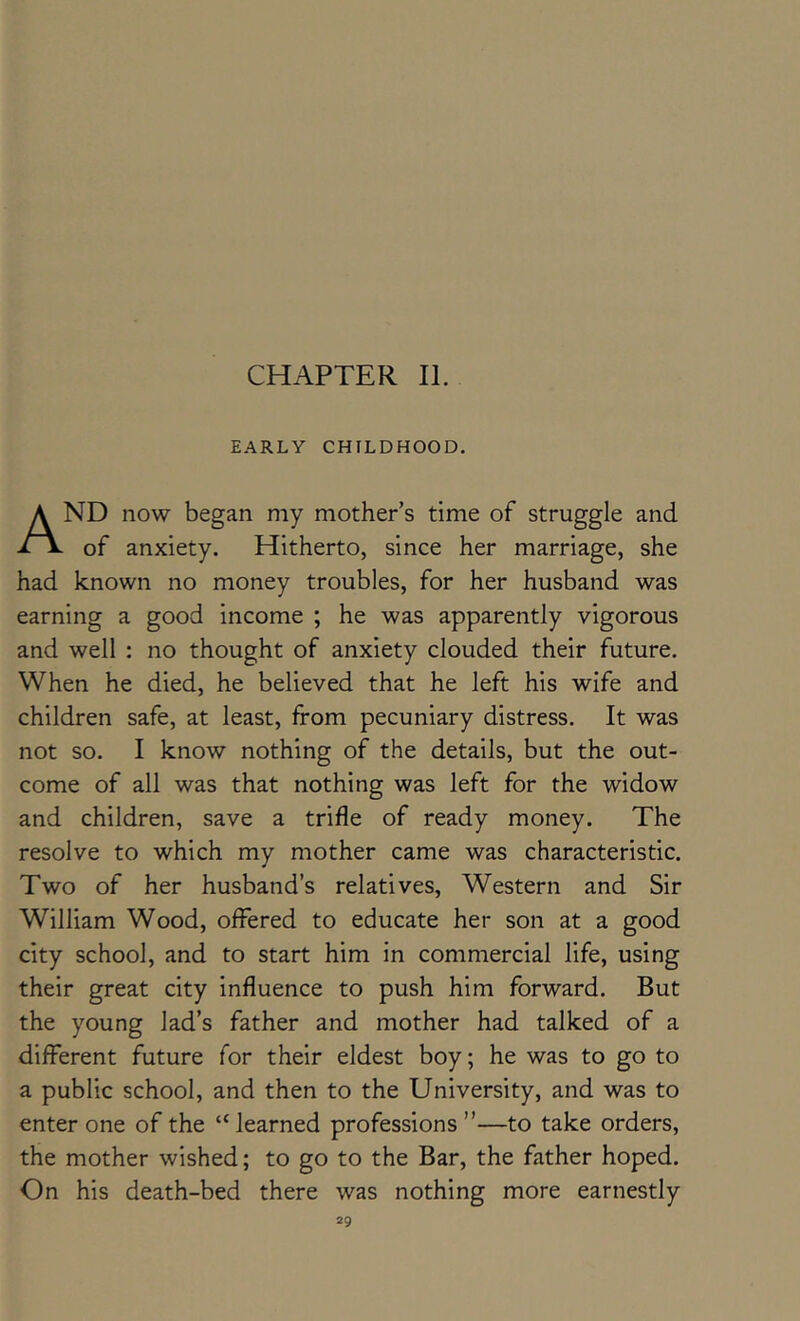 CHAPTER II. EARLY CHrLDHOOD. And now began my mother’s time of struggle and of anxiety. Hitherto, since her marriage, she had known no money troubles, for her husband was earning a good income ; he was apparently vigorous and well : no thought of anxiety clouded their future. When he died, he believed that he left his wife and children safe, at least, from pecuniary distress. It was not so. I know nothing of the details, but the out- come of all was that nothing was left for the widow and children, save a trifle of ready money. The resolve to which my mother came was characteristic. Two of her husband’s relatives. Western and Sir William Wood, offered to educate her son at a good city school, and to start him in commercial life, using their great city influence to push him forward. But the young lad’s father and mother had talked of a different future for their eldest boy; he was to go to a public school, and then to the University, and was to enter one of the “learned professions”—to take orders, the mother wished; to go to the Bar, the father hoped. On his death-bed there was nothing more earnestly