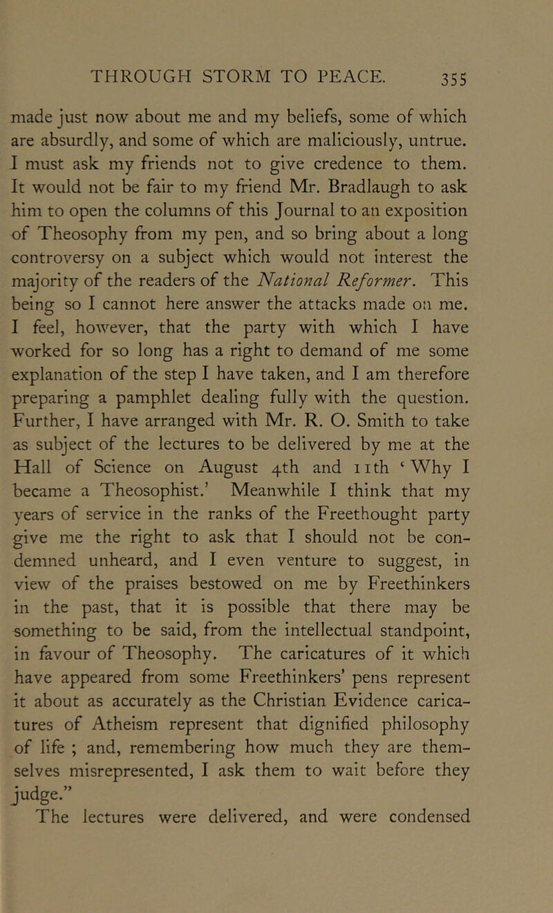 made just now about me and my beliefs, some of which are absurdly, and some of which are maliciously, untrue. I must ask my friends not to give credence to them. It would not be fair to my friend Mr. Bradlaugh to ask him to open the columns of this Journal to an exposition of Theosophy from my pen, and so bring about a long controversy on a subject which would not interest the majority of the readers of the National Reformer. This being so I cannot here answer the attacks made on me. I feel, however, that the party with which I have worked for so long has a right to demand of me some explanation of the step I have taken, and I am therefore preparing a pamphlet dealing fully with the question. Further, I have arranged with Mr. R. O. Smith to take as subject of the lectures to be delivered by me at the Hall of Science on August 4th and iith ‘Why I became a Theosophist.’ Meanwhile I think that my years of service in the ranks of the Freethought party give me the right to ask that I should not be con- demned unheard, and I even venture to suggest, in view of the praises bestowed on me by Freethinkers in the past, that it is possible that there may be something to be said, from the intellectual standpoint, in favour of Theosophy. The caricatures of it which have appeared from some Freethinkers’ pens represent it about as accurately as the Christian Evidence carica- tures of Atheism represent that dignified philosophy of life ; and, remembering how much they are them- selves misrepresented, I ask them to wait before they judge.” The lectures were delivered, and were condensed