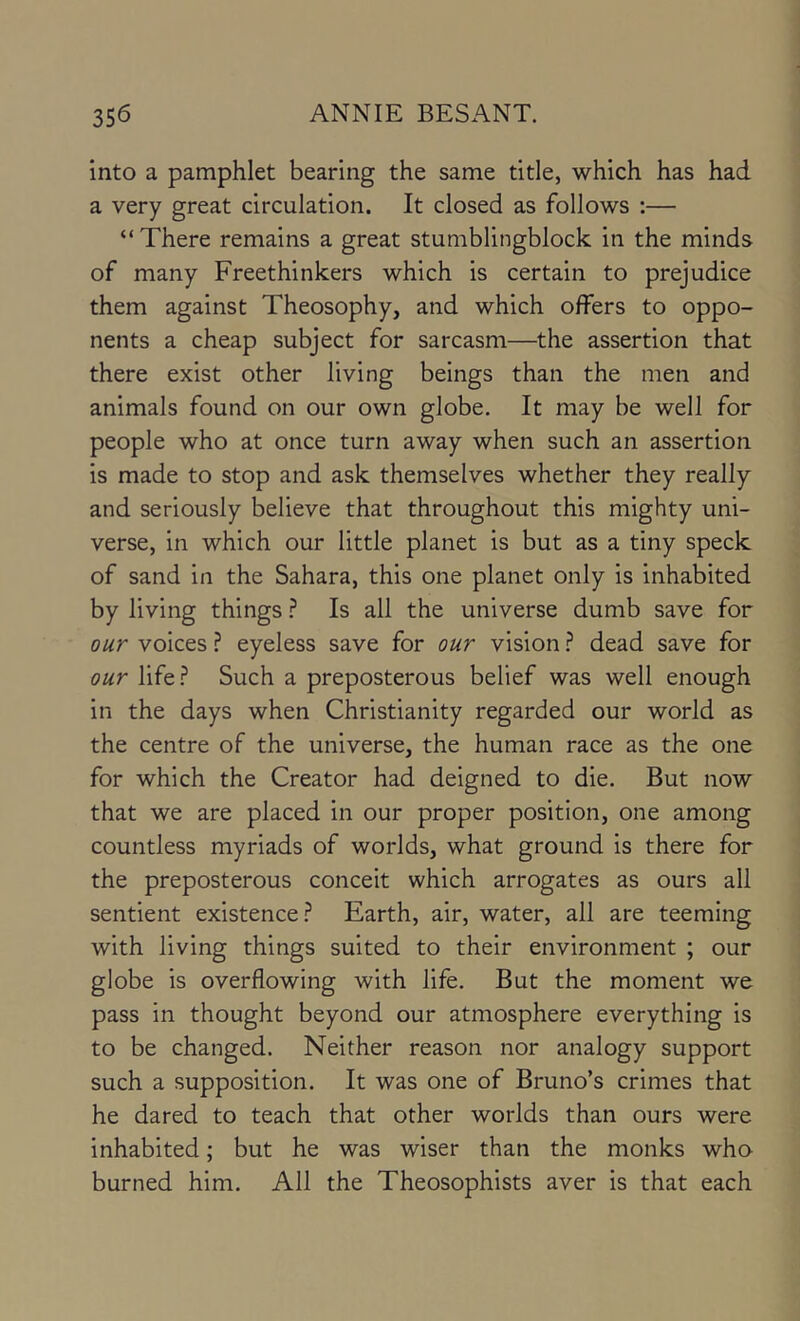 into a pamphlet bearing the same title, which has had a very great circulation. It closed as follows :— “There remains a great stumblingblock in the minds of many Freethinkers which is certain to prejudice them against Theosophy, and which offers to oppo- nents a cheap subject for sarcasm—the assertion that there exist other living beings than the men and animals found on our own globe. It may be well for people who at once turn away when such an assertion Is made to stop and ask themselves whether they really and seriously believe that throughout this mighty uni- verse, in which our little planet is but as a tiny speck of sand in the Sahara, this one planet only is inhabited by living things ? Is all the universe dumb save for our voices ? eyeless save for our vision ? dead save for our life ? Such a preposterous belief was well enough in the days when Christianity regarded our world as the centre of the universe, the human race as the one for which the Creator had deigned to die. But now that we are placed in our proper position, one among countless myriads of worlds, what ground is there for the preposterous conceit which arrogates as ours all sentient existence.^ Earth, air, water, all are teeming with living things suited to their environment ; our globe is overflowing with life. But the moment we pass in thought beyond our atmosphere everything is to be changed. Neither reason nor analogy support such a supposition. It was one of Bruno’s crimes that he dared to teach that other worlds than ours were inhabited; but he was wiser than the monks who burned him. All the Theosophists aver is that each