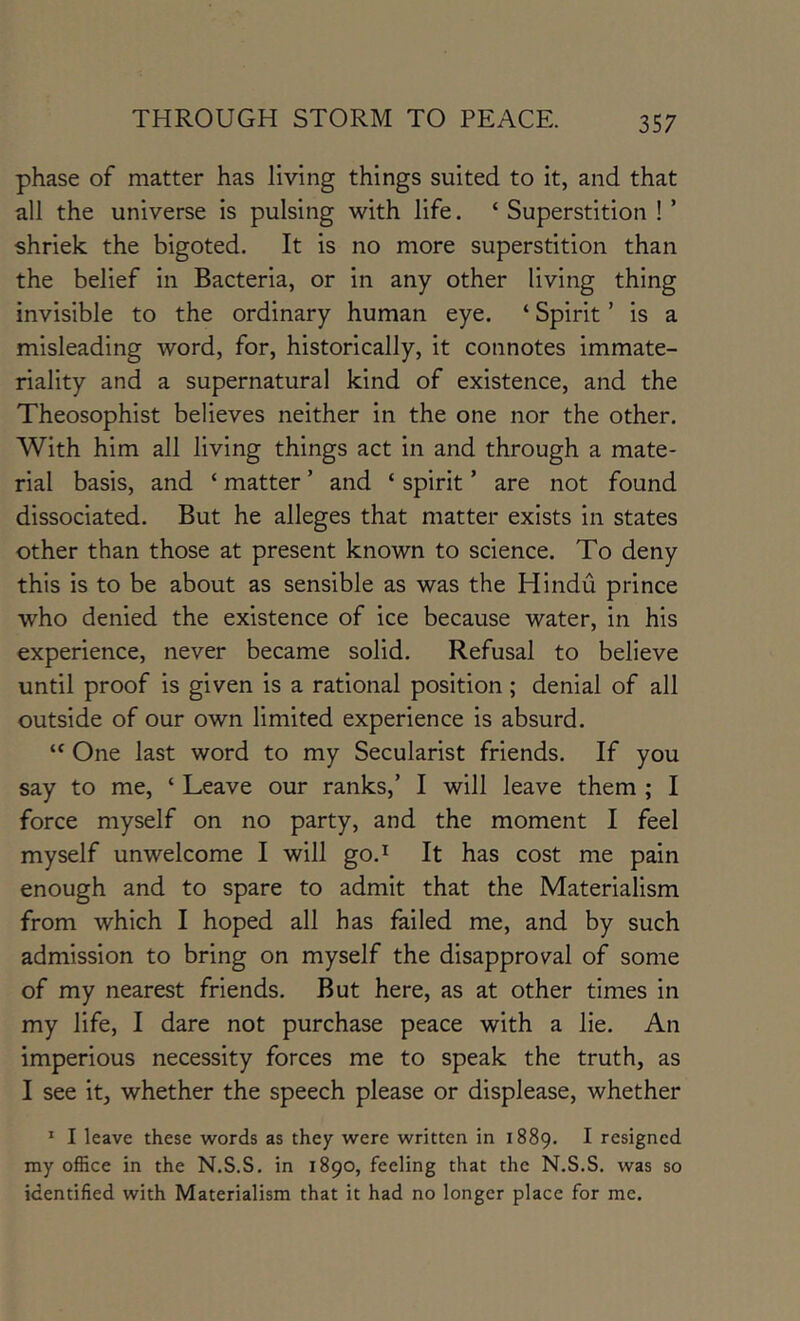 phase of matter has living things suited to it, and that all the universe is pulsing with life. ‘ Superstition ! ’ shriek the bigoted. It is no more superstition than the belief in Bacteria, or in any other living thing invisible to the ordinary human eye. ‘ Spirit ’ is a misleading word, for, historically, it connotes immate- riality and a supernatural kind of existence, and the Theosophist believes neither in the one nor the other. With him all living things act in and through a mate- rial basis, and ‘ matter ’ and ‘ spirit ’ are not found dissociated. But he alleges that matter exists in states other than those at present known to science. To deny this is to be about as sensible as was the Hindu prince who denied the existence of ice because water, in his experience, never became solid. Refusal to believe until proof is given is a rational position; denial of all outside of our own limited experience is absurd. “ One last word to my Secularist friends. If you say to me, ‘ Leave our ranks,’ I will leave them ; I force myself on no party, and the moment I feel myself unwelcome I will go.^ It has cost me pain enough and to spare to admit that the Materialism from which I hoped all has failed me, and by such admission to bring on myself the disapproval of some of my nearest friends. But here, as at other times in my life, I dare not purchase peace with a lie. An imperious necessity forces me to speak the truth, as I see it, whether the speech please or displease, whether * I leave these words as they were written in 1889. ^ resigned my office in the N.S.S. in 1890, feeling that the N.S.S. was so identified with Materialism that it had no longer place for me.