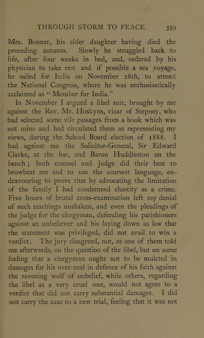 Mrs. Bonner, his elder daughter having died the preceding autumn. Slowly he struggled back to life, after four weeks in bed, and, ordered by his physician to take rest and if possible a sea voyage, he sailed for India on November 28th, to attend the National Congress, where he was enthusiastically acclaimed as “ Member for India.” In November I argued a libel suit, brought by me against the Rev. Mr. Hoskyns, vicar of Stepney, who had selected some vile passages from a book which was not mine and had circulated them as representing my views, during the School Board election of 1888. I had against me the Solicitor-General, Sir Edward Clarke, at the bar, and Baron Huddleston on the bench ; both counsel and judge did their best to browbeat me and to use the coarsest language, en- deavouring to prove that by advocating the limitation of the family I had condemned chastity as a crime. Five hours of brutal cross-examination left my denial of such teachings unshaken, and even the pleadings of the judge for the clergyman, defending his parishioners against an unbeliever and his laying down as law that the statement was privileged, did not avail to win a verdict. The jury disagreed, not, as one of them told me afterwards, on the question of the libel, but on some feeling that a clergyman ought not to be mulcted in damages for his over-zeal in defence of his faith against the ravening wolf of unbelief, while others, regarding the libel as a very cruel one, would not agree to a verdict that did not carry substantial damages. I did not carry the case to a new trial, feeling that it was not