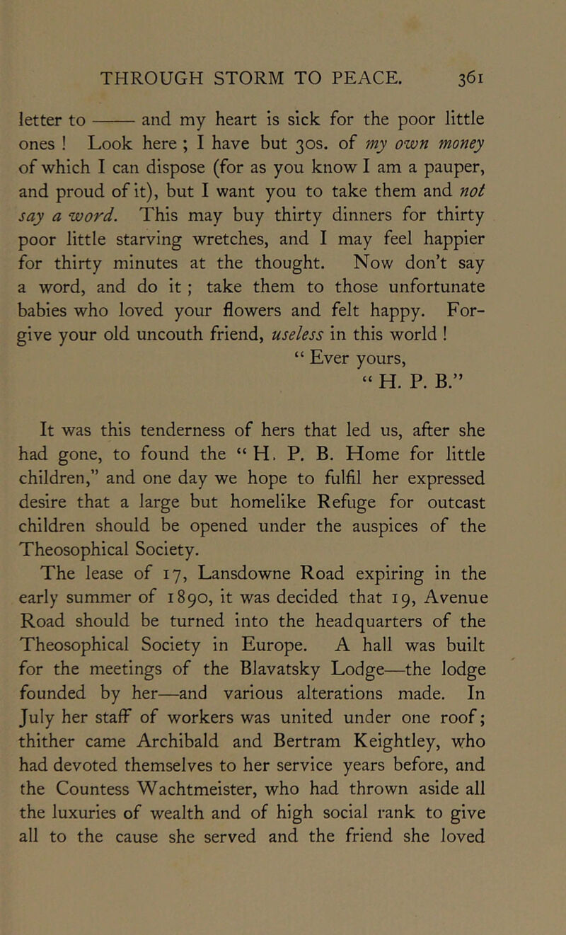 letter to and my heart is sick for the poor little ones ! Look here ; I have but 30s. of my own money of which I can dispose (for as you know I am a pauper, and proud of it), but I want you to take them and not say a word. This may buy thirty dinners for thirty poor little starving wretches, and I may feel happier for thirty minutes at the thought. Now don’t say a word, and do it; take them to those unfortunate babies who loved your flowers and felt happy. For- give your old uncouth friend, useless in this world ! “ Ever yours, » H. P. B.” It was this tenderness of hers that led us, after she had gone, to found the “H. P. B. Home for little children,” and one day we hope to fulfil her expressed desire that a large but homelike Refuge for outcast children should be opened under the auspices of the Theosophical Society. The lease of 17, Lansdowne Road expiring in the early summer of 1890, it was decided that 19, Avenue Road should be turned into the headquarters of the Theosophical Society in Europe. A hall was built for the meetings of the Blavatsky Lodge—the lodge founded by her—and various alterations made. In July her staff of workers was united under one roof; thither came Archibald and Bertram Keightley, who had devoted themselves to her service years before, and the Countess Wachtmeister, who had thrown aside all the luxuries of wealth and of high social rank to give all to the cause she served and the friend she loved