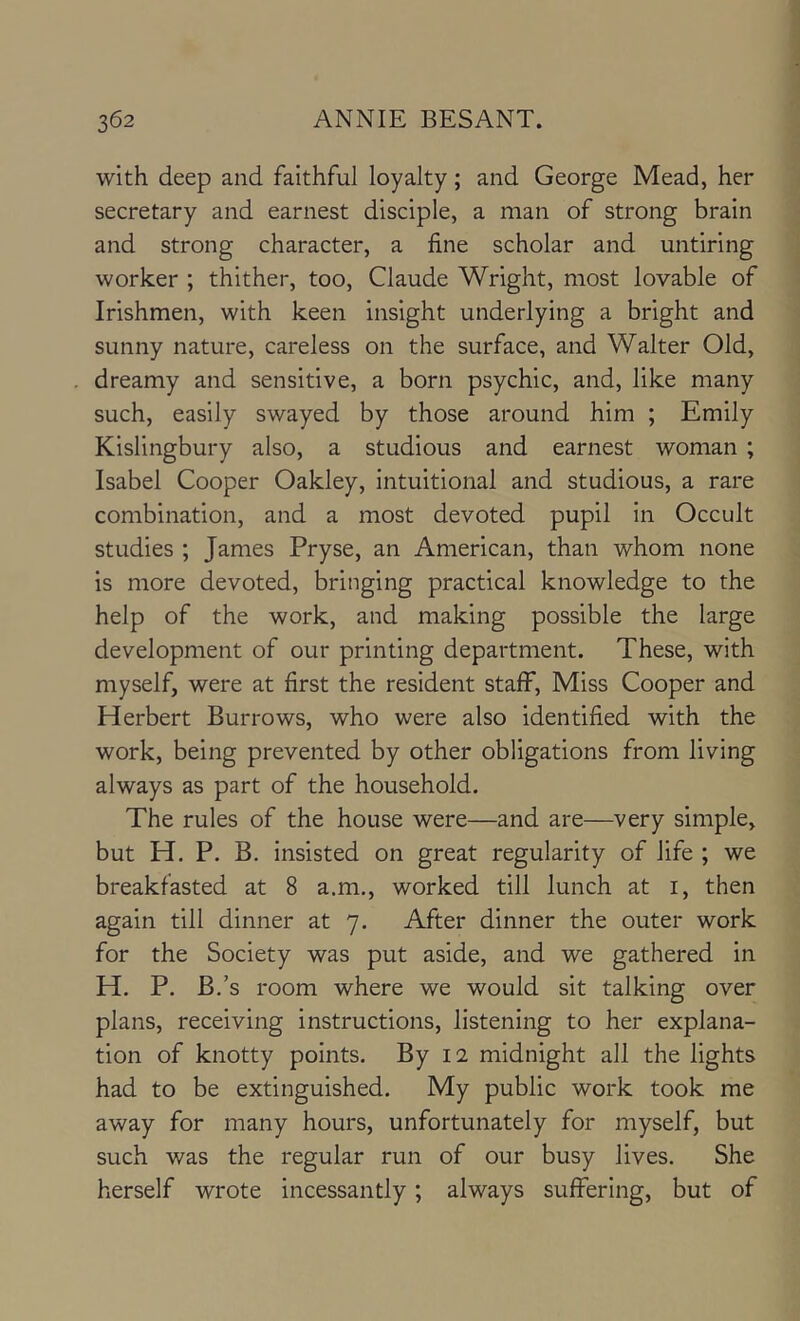 with deep and faithful loyalty; and George Mead, her secretary and earnest disciple, a man of strong brain and strong character, a fine scholar and untiring worker ; thither, too, Claude Wright, most lovable of Irishmen, with keen insight underlying a bright and sunny nature, careless on the surface, and Walter Old, dreamy and sensitive, a born psychic, and, like many such, easily swayed by those around him ; Emily Kislingbury also, a studious and earnest woman ; Isabel Cooper Oakley, intuitional and studious, a rare combination, and a most devoted pupil in Occult studies ; James Pryse, an American, than whom none is more devoted, bringing practical knowledge to the help of the work, and making possible the large development of our printing department. These, with myself, were at first the resident staff. Miss Cooper and Herbert Burrows, who were also identified with the work, being prevented by other obligations from living always as part of the household. The rules of the house were—and are—very simple, but H. P, B. insisted on great regularity of life ; we breakfasted at 8 a.m., worked till lunch at i, then again till dinner at 7. After dinner the outer work for the Society was put aside, and we gathered in H. P. B.’s room where we would sit talking over plans, receiving instructions, listening to her explana- tion of knotty points. By 12 midnight all the lights had to be extinguished. My public work took me away for many hours, unfortunately for myself, but such was the regular run of our busy lives. She herself wrote incessantly; always suffering, but of