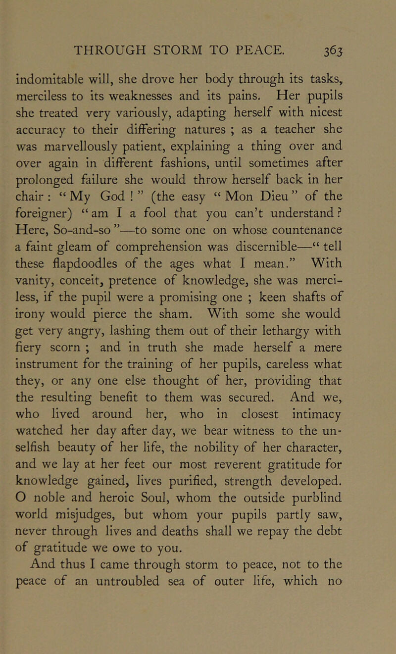 indomitable will, she drove her body through its tasks, merciless to its weaknesses and its pains. Her pupils she treated very variously, adapting herself with nicest accuracy to their differing natures ; as a teacher she was marvellously patient, explaining a thing over and over again in different fashions, until sometimes after prolonged failure she would throw herself back in her chair ; “ My God ! ” (the easy “ Mon Dieu ” of the foreigner) “ am I a fool that you can’t understand ? Here, So-and-so ”—to some one on whose countenance a faint gleam of comprehension was discernible—“ tell these flapdoodles of the ages what I mean.” With vanity, conceit, pretence of knowledge, she was merci- less, if the pupil were a promising one ; keen shafts of irony would pierce the sham. With some she would get very angry, lashing them out of their lethargy with fiery scorn ; and in truth she made herself a mere instrument for the training of her pupils, careless what they, or any one else thought of her, providing that the resulting benefit to them was secured. And we, who lived around her, who in closest intimacy watched her day after day, we bear witness to the un- selfish beauty of her life, the nobility of her character, and we lay at her feet our most reverent gratitude for knowledge gained, lives purified, strength developed. O noble and heroic Soul, whom the outside purblind world misjudges, but whom your pupils partly saw, never through lives and deaths shall we repay the debt of gratitude we owe to you. And thus I came through storm to peace, not to the peace of an untroubled sea of outer life, which no