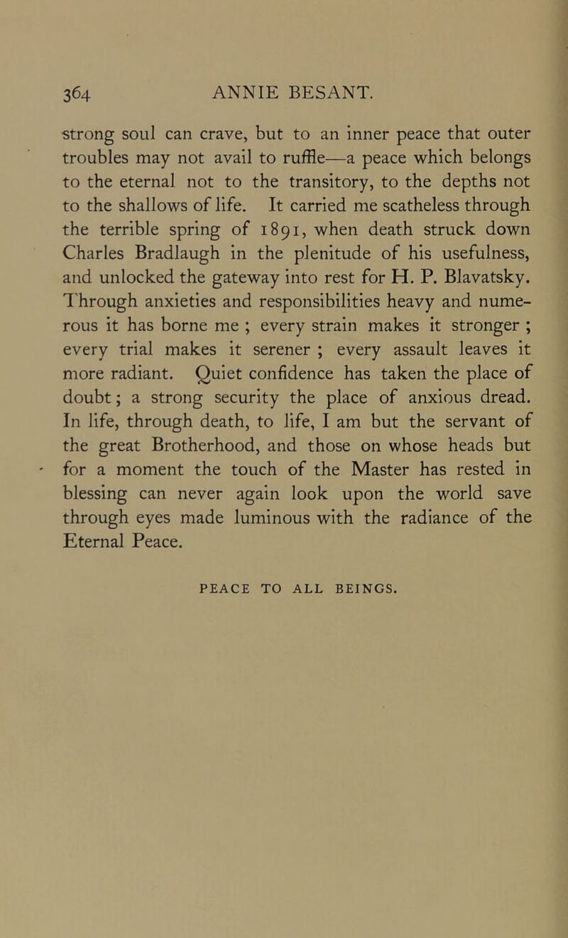strong soul can crave, but to an inner peace that outer troubles may not avail to ruffle—a peace which belongs to the eternal not to the transitory, to the depths not to the shallows of life. It carried me scatheless through the terrible spring of 1891, when death struck down Charles Bradlaugh in the plenitude of his usefulness, and unlocked the gateway into rest for H. P. Blavatsky. I'hrough anxieties and responsibilities heavy and nume- rous it has borne me ; every strain makes it stronger ; every trial makes it serener ; every assault leaves it more radiant. Quiet confidence has taken the place of doubt; a strong security the place of anxious dread. In life, through death, to life, I am but the servant of the great Brotherhood, and those on whose heads but for a moment the touch of the Master has rested in blessing can never again look upon the world save through eyes made luminous with the radiance of the Eternal Peace. PEACE TO ALL BEINGS.