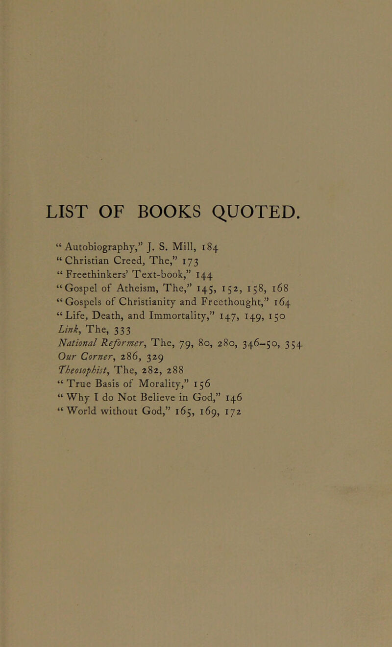 LIST OF BOOKS QUOTED. “Autobiography,” J. S. Mill, 184 “Christian Creed, The,” 173 “Freethinkers’ Text-book,” 144 “Gospel of Atheism, The,” 145, 152, 158, 168 “Gospels of Christianity and Freethought,” 164 “Life, Death, and Immortality,” 147, 149, 150 Link, The, 333 National Reformer, The, 79, 80, 280, 346-50, 354 Our Corner, 286, 329 Theosophist, The, 282, 288 “True Basis of Morality,” 156 “ Why I do Not Believe in God,” 146 “World tvithout God,” 165, 169, 172