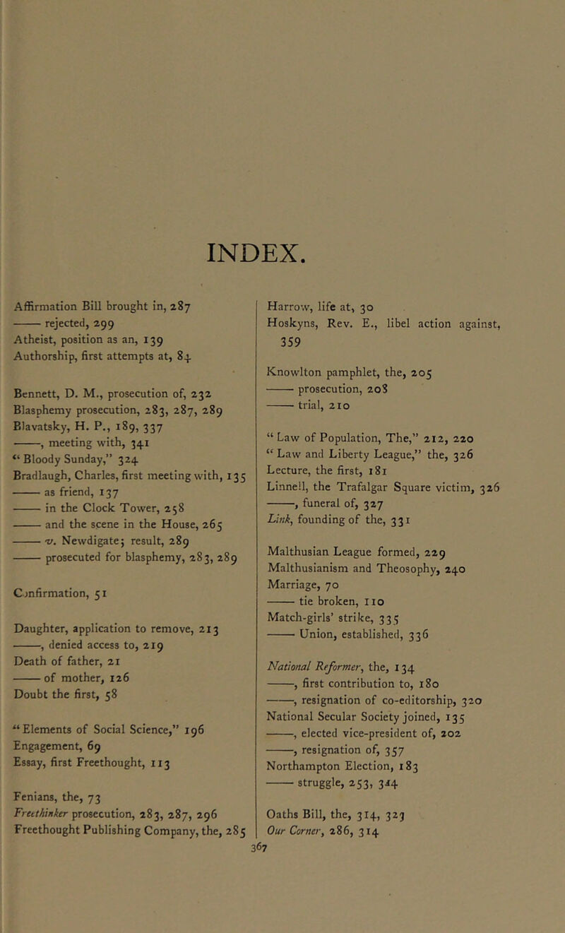 INDEX Affirmation Bill brought in, 287 rejected, 299 Atheist, position as an, 139 Authorship, first attempts at, 84 Bennett, D. M., prosecution of, 232 Blasphemy prosecution, 283, 287, 289 Blavatsky, H. P., 189, 337 ■ , meeting with, 341 “ Bloody Sunday,” 324 Bradlaugh, Charles, first meeting with, 135 as friend, 137 in the Clock Tower, 258 and the scene in the House, 265 V. Newdigate; result, 289 prosecuted for blasphemy, 283, 289 Confirmation, 51 Daughter, application to remove, 213 , denied access to, 219 Death of father, 21 of mother, 126 Doubt the first, 58 “Elements of Social Science,” 196 Engagement, 69 Essay, first Freethought, 113 Fenians, the, 73 Fruthinker prosecution, 283, 287, 296 Freethought Publishing Company, the, 285 367 Harrow, life at, 30 Hoskyns, Rev. E., libel action against, 3S9 Knowlton pamphlet, the, 205 prosecution, 208 trial, 210 “ Law of Population, The,” 212, 220 “ Law and Liberty League,” the, 326 Lecture, the first, 181 Linnell, the Trafalgar Square victim, 326 , funeral of, 327 Link, founding of the, 331 Malthusian League formed, 229 Malthusianism and Theosophy, 240 Marriage, 70 tie broken, 110 Match-girls’ strike, 333 Union, established, 336 National Reformer, the, 134 , first contribution to, 180 , resignation of co-editorship, 320 National Secular Society joined, 135 , elected vice-president of, 202 , resignation of, 357 Northampton Election, 183 struggle, 253, 3J4 Oaths Bill, the, 314, 323 Our Corner, 286, 314