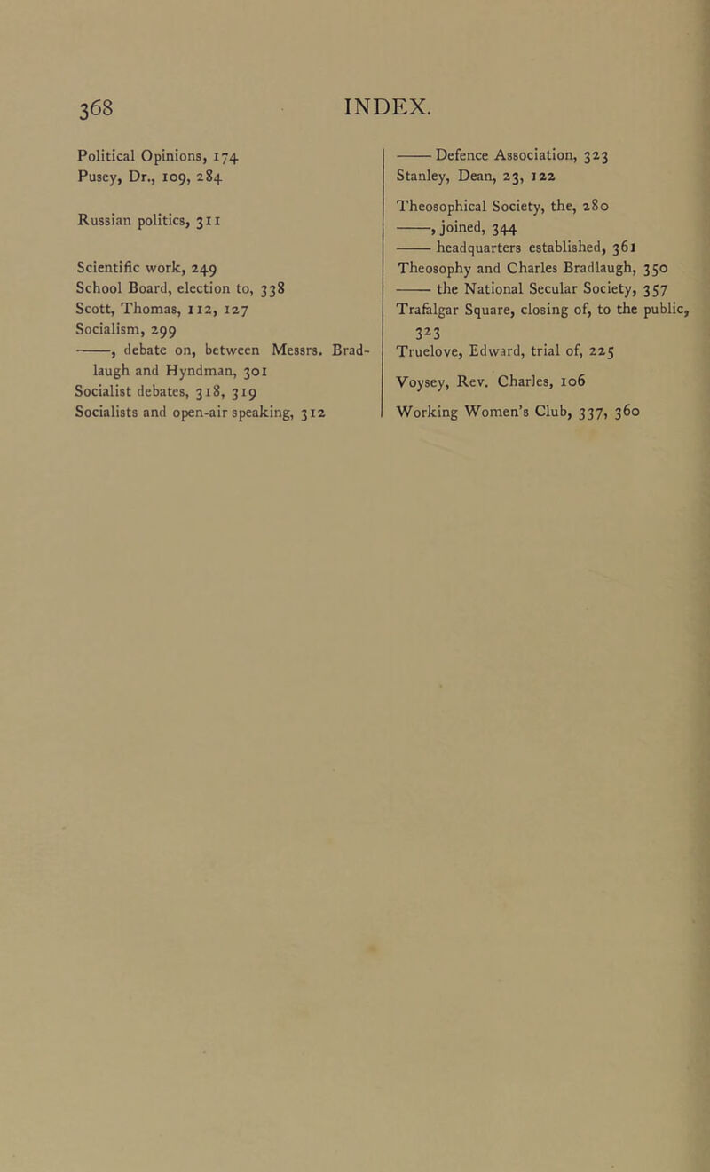 Political Opinions, 174 Pusey, Dr., 109, 284 Russian politics, 311 Scientific work, 249 School Board, election to, 338 Scott, Thomas, 112, 127 Socialism, 299 , debate on, between Messrs. Brad- laugh and Hyndman, 301 Socialist debates, 318, 319 Socialists and open-air speaking, 312 Defence Association, 323 Stanley, Dean, 23, 122 Theosophical Society, the, 280 , joined, 344 headquarters established, 361 Theosophy and Charles Bradlaugh, 350 the National Secular Society, 357 Trafalgar Square, closing of, to the public, 3^3 Truelove, Edwsrd, trial of, 225 Voysey, Rev. Charles, 106 Working Women’s Club, 337, 360