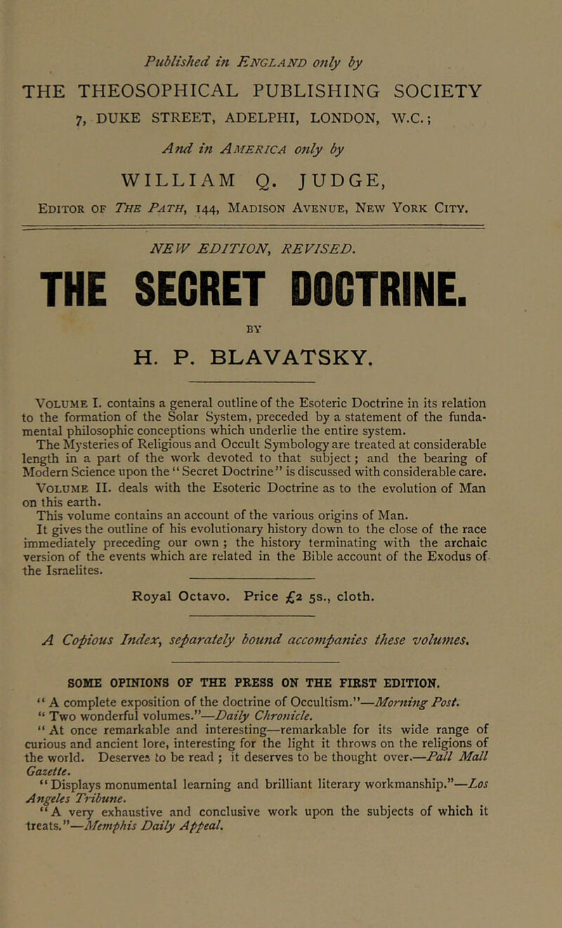 Published hi England only by THE THEOSOPHICAL PUBLISHING SOCIETY 7, DUKE STREET, ADELPHI, LONDON, W.C.; And in America only by WILLIAM Q. JUDGE, Editor of The Path, 144, Madison Avenue, New York City. NEW EDITION, REVISED. THE SECRET DOCTRINE. BY H. P. BLAVATSKY. Volume I. contains a general outline of the Esoteric Doctrine in its relation to the formation of the Solar System, preceded by a statement of the funda- mental philosophic conceptions which underlie the entire system. The Mysteries of Religious and Occult Symbology are treated at considerable length in a part of the work devoted to that subject; and the bearing of Modern Science upon the “Secret Doctrine” is discussed with considerable care. Volume II. deals with the Esoteric Doctrine as to the evolution of Man on this earth. This volume contains an account of the various origins of Man. It gives the outline of his evolutionary history down to the close of the race immediately preceding our own; the history terminating with the archaic version of the events which are related in the Bible account of the Exodus of the Israelites. Royal Octavo. Price £2 5s., cloth. A Copious Index, separately bound accompanies these volumes. SOME OPINIONS OF THE PRESS ON THE FIRST EDITION. “ A complete exposition of the doctrine of Occultism.”—Morning Post. “ Two wonderful volumes.”—Daily Chronicle. “ At once remarkable and interesting—remarkable for its wide range of curious and ancient lore, interesting for the light it throws on the religions of the world. Deserves to be read ; it deserves to be thought over.—Pall Mall Gazette. “ Displays monumental learning and brilliant literary workmanship.”—Los Angeles Tribune. “A very exhaustive and conclusive work upon the subjects of which it treats.”—Memphis Daily Appeal.