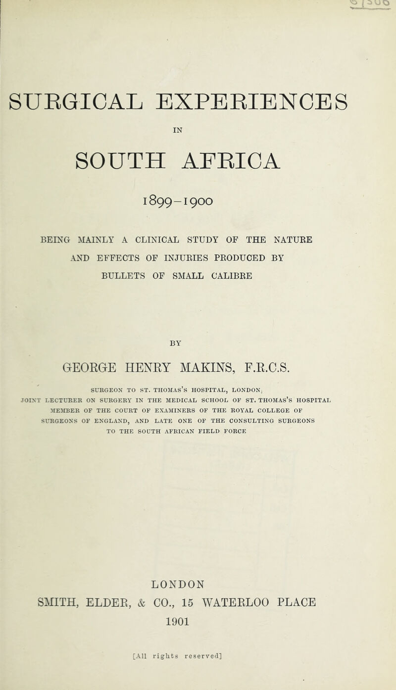 IN SOUTH 1899-1900 BEING MAINLY A CLINICAL STUDY OF THE NATUKE AND EFFECTS OF INJUEIES PKODUCED BY BULLETS OF SMALL CALIBKE BY OEORGE HENRY MAKINS, F.R.C.S. SURGEON TO ST. THOMAS’s HOSPITAL, LONDON,) JOINT LECTURER ON SURGERY IN THE MEDICAL SCHOOL OF ST. THOMAS’s HOSPITAL MEMBER OF THE COURT OF EXAMINEES OF THE ROYAL COLLEGE OF SURGEONS OF ENGLAND, AND LATE ONE OF THE CONSULTING SURGEONS TO THE SOUTH AFRICAN FIELD FORCE LONDON SMITH, ELDER, & CO., 15 WATERLOO PLACE 1901 [All rights reserved]