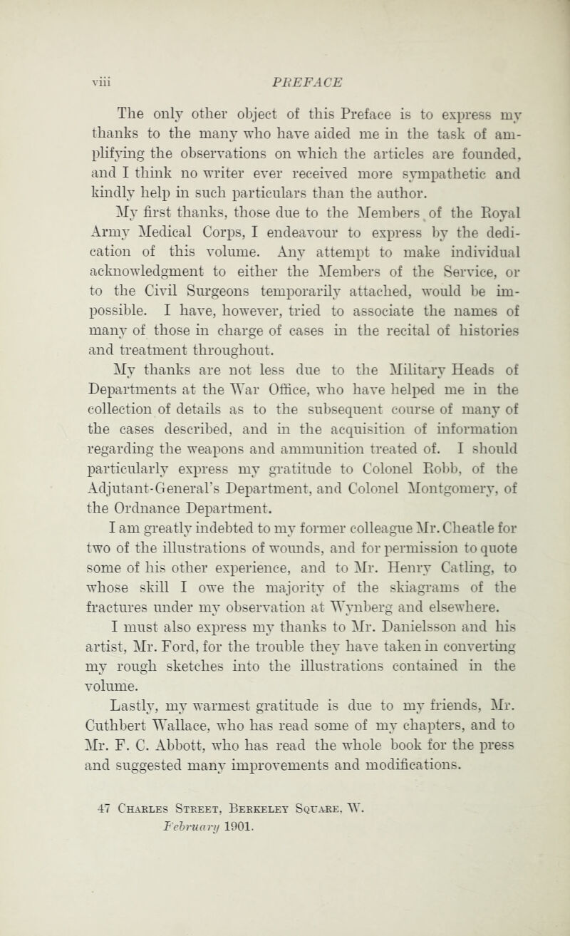 The only other object of this Preface is to express my thanks to the many who have aided me in the task of am- plifying the observations on which the articles are founded, and I think no writer ever received more sympathetic and kindly help in such particulars than the author. My first thanks, those due to the Members of the Royal Army Medical Corps, I endeavour to express by the dedi- cation of this volume. Any attempt to make individual acknowledgment to either the Meml)ers of the Service, or to the Civil Surgeons temporarily attached, would be im- possible. I have, however, tried to associate the names of many of those in charge of cases in the recital of histories and treatment throughout. My thanks are not less due to the Military Heads of Departments at the Mar Office, who have helped me in the collection of details as to the subsequent course of many of the cases described, and in the acquisition of information regarding the weapons and ammunition treated of. I should particularly express my gratitude to Colonel Robb, of the Adjutant-GeneraTs Department, and Colonel Montgomery, of the Ordnance Department. I am greatly indebted to my former colleague Mr. Cheatle for two of the illustrations of wounds, and for permission to quote some of his other experience, and to Mr. Henry Catling, to whose skill I owe the majority of the skiagrams of the fractures under my observation at Mynberg and elsewhere. I must also express my thanks to Mr. Danielsson and his artist, Mr. Ford, for the trouble they have taken in convertmg my rough sketches into the illustrations contamed in the volume. Lastly, my warmest gratitude is due to my friends, Mr. Cuthbert Mallace, who has read some of my chapters, and to Mr. F. C. Abbott, who has read the whole book for the press and suggested many improvements and modifications. 47 Charles Street, Berkeley Square. W. Fehruarij 1901.