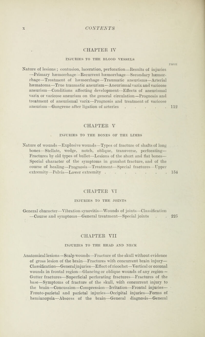 CHAPTER IV INJURIES TO THE BLOOD VESSELS PAGE Nature of lesions ; contusion, laceration, perforation—Piesults of injuries —Primary hiemorrhage—Recurrent hjemorrhage—Secondary haemor- rhage—Treatment of haemorrhage—Traumatic aneurisms—Arterial hfematoma—True traumatic aneurism—Aneurismal varix and varicose aneurism—Conditions affecting development—Effects of aneurismal varix or varicose aneurism on the general circulation—Prognosis and treatment of aneurismal varix—Prognosis and treatment of varicose aneurism—Gangrene after ligation of arteries 112 CHAPTER Y INJURIES TO THE BONES OF THE LIMBS Nature of wounds—Explosive wounds—Types of fracture of shafts of long bones—Stellate, wedge, notch, oblique, transverse, perforating— Fractures by old types of bullet—Lesions of the short and flat bones— Special character of the symptoms in gunshot fracture, and of the course of healing—Prognosis—Treatment—Special fractures—Upper extremity—Pelvis—Lower extremity 154 CHAPTER VI INJURIES TO THE JOINTS General character—Vibration synovitis—Wounds of joints—Classification —Course and symptoms—General treatment—Special joints . . 225 CHAPTER VII INJURIES TO THE HEAD AND NECK Anatomical lesions—Scalp wounds—Fracture of the skull without evidence of gross lesion of the brain—Fractures with concurrent brain injury— Classification—General injuries—Effect of ricochet—Vertical or coronal wounds in frontal region—Glancing or oblique wounds of any region— Gutter fractures—Superficial perforating fractures—Fractures of the base—Symptoms of fracture of the skull, with concurrent injury to the brain—Concussion—Compression—Irritation—Frontal injuries— Fronto-parietal and parietal injuries—Occipital injuiies—Forms of hemianopsia—Abscess of the brain—General diagnosis—General