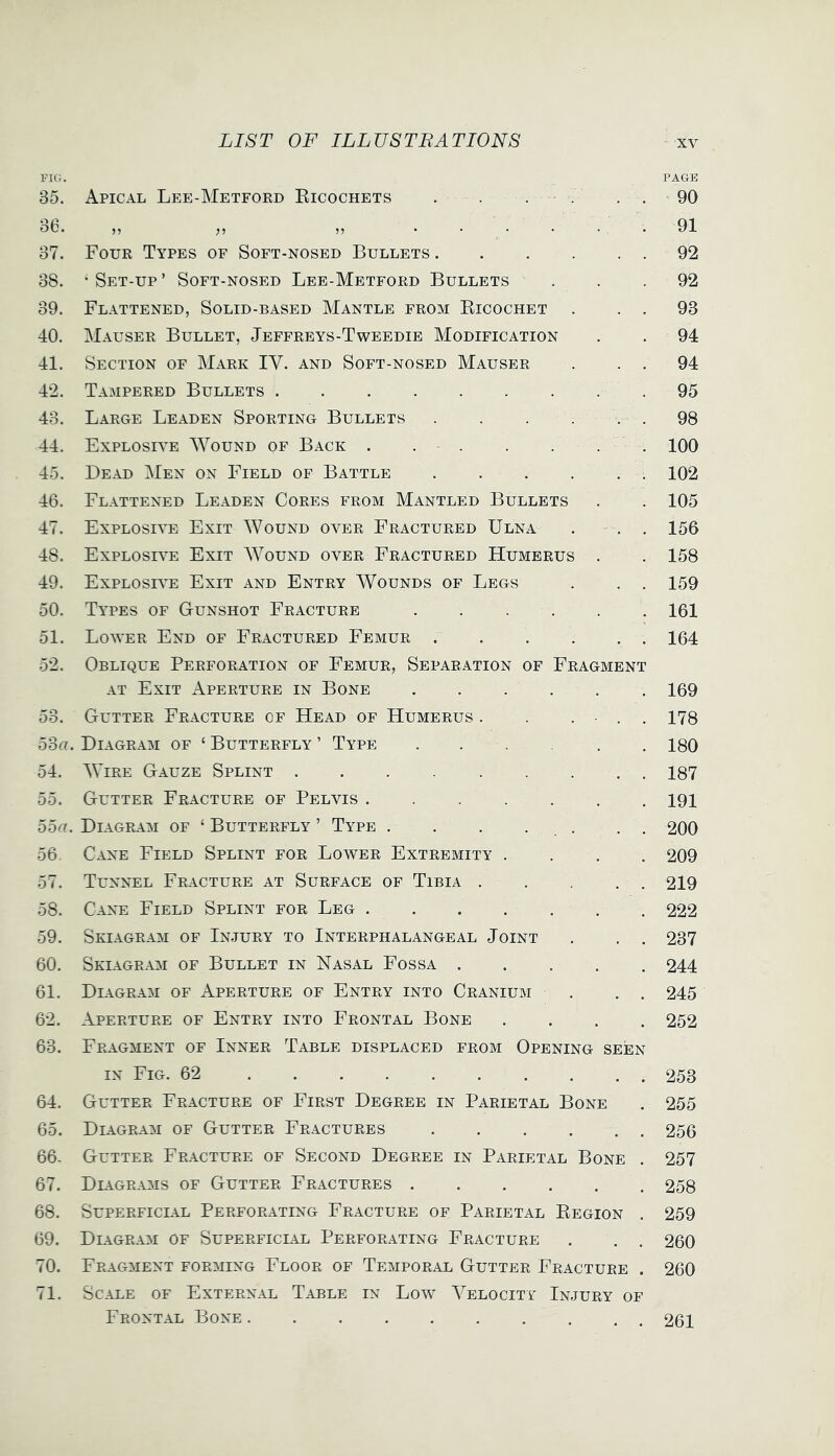 FUi. PAGE 35. Apical Lee-Metford Eicochets . . . . . . 90 bb. ...... 91 37. Four Types of Soft-nosed Bullets 92 38. -Set-up’ Soft-nosed Lee-Metford Bullets ... 92 39. Flattened, Solid-based Mantle from Eicochet . . . 93 40. Mauser Bullet, Jeffreys-Tweedie Modification . . 94 41. Section of Mark IV. and Soft-nosed Mauser . . . 94 42. Tampered Bullets 95 43. Large Leaden Sporting Bullets . . . . . . 98 44. Explosive Wound of Back 100 45. Bead Men on Field of Battle 102 46. Flattened Leaden Cores from Mantled Bullets . . 105 47. Explosive Exit Wound over Fractured Ulna . . . 156 48. Explosive Exit Wound over Fractured Humerus . . 158 49. Explosr'e Exit and Entry AVounds of Legs . . . 159 50. Types of Gunshot Fracture . . . . . . 161 51. Lower End of Fractured Femur 164 52. Oblique Perforation of Femur, Separation of Fragment AT Exit Aperture in Bone 169 53. Gutter Fracture of Head of Humerus . . . ■ . , 178 53g. Diagram of ‘ Butterfly ’ Type 180 54. AVire Gauze Splint 187 55. Gutter Fracture of Pelvis 191 55g. Diagram of ‘ Butterfly ’ Type . . . . . . . 200 56. Cane Field Splint for Lower Extremity .... 209 57. Tunnel Fracture at Surface of Tibia 219 58. Cane Field Splint for Leg 222 59. Skiagram of Injury to Interphalangeal Joint . . . 237 60. Skiagram of Bullet in Nasal Fossa 244 61. Diagram of Aperture of Entry into Cranium . . . 245 62. Aperture of Entry into Frontal Bone .... 252 63. Fragment of Inner Table displaced from Opening seen IN Fig. 62 253 64. Gutter Fracture of First Degree in Parietal Bone . 255 65. Diagram of Gutter Fractures 256 66. Gutter Fracture of Second Degree in Parietal Bone . 257 67. Dligrams of Gutter Fractures 258 68. Superficial Perforating Fracture of Parietal Eegion . 259 69. Diagram of Superficial Perforating Fracture . . . 260 70. Fragment forming Floor of Temporal Gutter Fracture . 260 71. Scale of External Table in Low Velocity Injury of Frontal Bone. 261