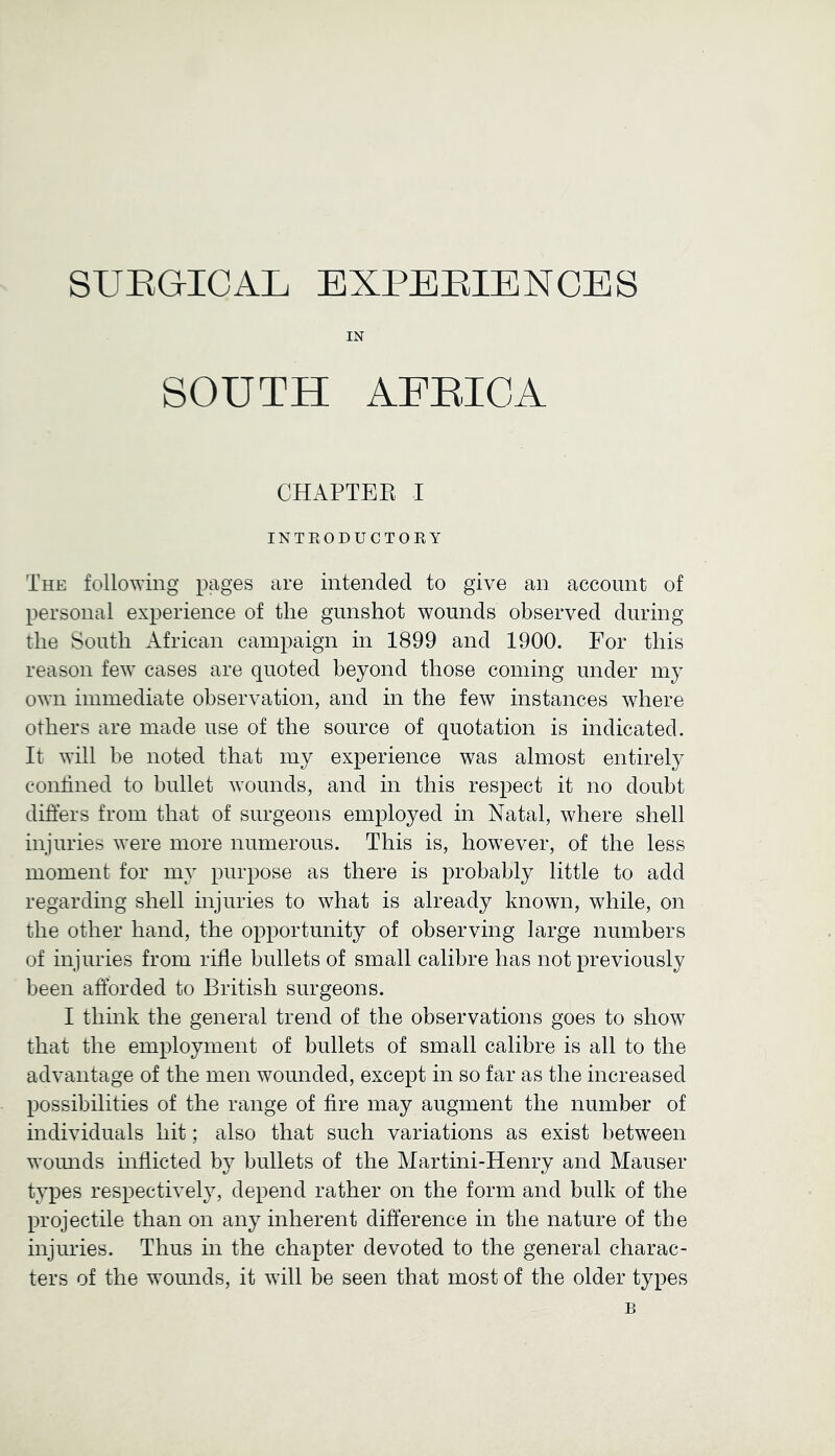 SURGICAL EXPERIENCES IN SOUTH AFRICA CHAPTEE I INTRODUCTORY The following pages are intended to give an account of personal experience of the gunshot wounds observed during the South African campaign in 1899 and 1900. For this reason few cases are quoted beyond those coming under my own immediate observation, and in the few instances where others are made use of the source of quotation is indicated. It will be noted that my experience was almost entirely confined to bullet wounds, and in this respect it no doubt difters from that of surgeons employed in Natal, where shell injuries were more numerous. This is, however, of the less moment for my purpose as there is probably little to add regarding shell mjuries to what is already known, while, on the other hand, the opportunity of observing large numbers of injuries from rifle bullets of small calibre has not previously been afforded to British surgeons. I think the general trend of the observations goes to show that the employment of bullets of small calibre is all to the advantage of the men wounded, except in so far as the increased possibilities of the range of fire may augment the number of mdividuals hit; also that such variations as exist between woinids inflicted by bullets of the Martini-Henry and Mauser types respectively, depend rather on the form and bulk of the projectile than on any inherent difference in the nature of the injuries. Thus in the chapter devoted to the general charac- ters of the wounds, it will be seen that most of the older types B