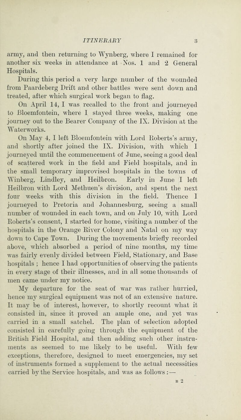 ITINERARY 8 army, and then returning to Wynberg, where I remained for another six weeks in attendance at Nos. 1 and 2 General Hospitals. During this period a vevj large number of the wounded from Paardeberg Drift and other battles were sent doAvn and treated, after AAdiich surgical Avork began to flag. On April 14, I Avas recalled to the front and journeyed to Bloemfontein, where I stayed three Aveeks, making one journey out to the Bearer Company of the IX. Division at the Waterworks. On May 4, I left Bloemfontein Avith Lord Pioberts’s army, and shortly after joined the IX. Division, AAuth Avhich I journeyed until the commencement of June, seeing a good deal of scattered work in the field and Field hospitals, and in the small temporary improvised hospitals in the toAAuis of Winberg, Bindley, and Heilbron. Early in June I left Heilbron with Lord Methuen’s division, and spent the next four weeks with this division in the field. Thence I journeyed to Pretoria and Johannesburg, seeing a small number of Avounded in each town, and on July 10, Avith Lord Eoberts’s consent, I started for home, visiting a number of the hospitals in the Orange Eiver Colony and Natal on my AA^ay doAA'ii to Cape Town. During the movements briefly recorded above, AA’hich absorbed a period of nine months, my time was fairly e\enly dhuded betAA^een Field, Stationary, and Base hospitals ; hence I had opportunities of observing the patients in eA^eiy stage of their illnesses, and in all some thousands of men came imder my notice. My departure for the seat of Avar Avas rather hurried, hence my surgical equipment Avas not of an extensive nature. It may be of interest, however, to shortly recount what it consisted in, since it proved an ample one, and yet AA^as carried in a small satchel. The plan of selection adopted consisted in carefully going through the equipment of the British Field Hospital, and then adding such other instru- ments as seemed to me likely to be useful. With feAv exceptions, therefore, designed to meet emergencies, my set of instruments formed a supplement to the actual necessities carried by the Service hospitals, and Avas as folloAA^s : —