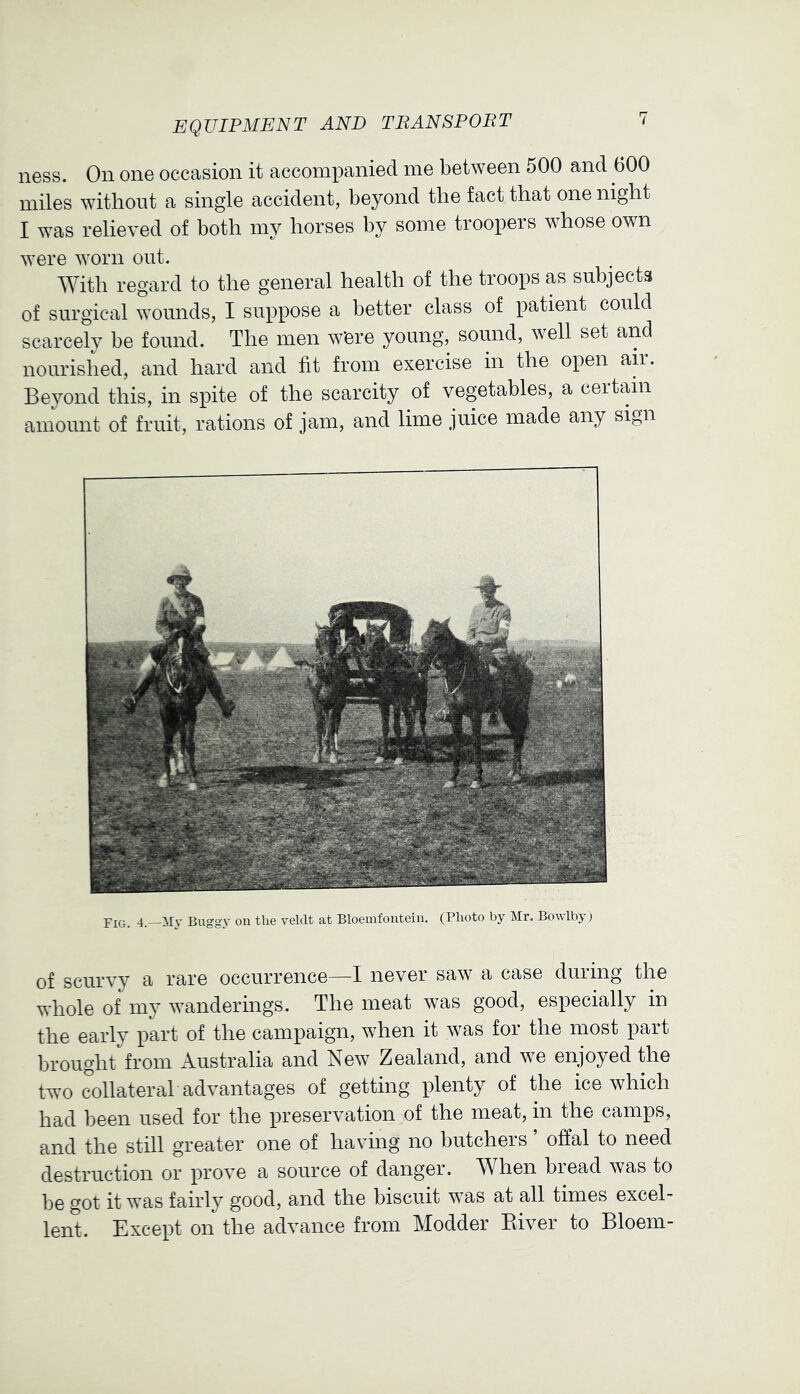 ness. On one occasion it accompanied me between 500 and 600 miles without a single accident, beyond the fact that one night I was relieved of both my horses by some troopers whose own were worn out. With regard to the general health of the troops as subjects of surgical wounds, I suppose a better class of patient could scarcely be found. The men Were young, sound, well set and nourished, and hard and fit from exercise in the open am. Beyond this, in spite of the scarcity of vegetables, a certain amount of fruit, rations of jam, and lime juice made any sign Fig. 4.—Buggy ou the veldt at Bloemfontein. (Photo by Mr. Bowlby) of scurvy a rare occurrence—I never saw a case during the whole of my wanderings. The meat was good, especially in the early part of the campaign, when it was for the most part brought from Australia and New Zealand, and we enjoyed the two collateral advantages of getting plenty of the ice which had been used for the preservation of the meat, in the camps, and the still greater one of having no butchers ’ offal to need destruction or prove a source of danger. When bread was to be got it was fairl}^ good, and the biscuit was at all times excel- lent. Except on the advance from Modder Elver to Bloem-