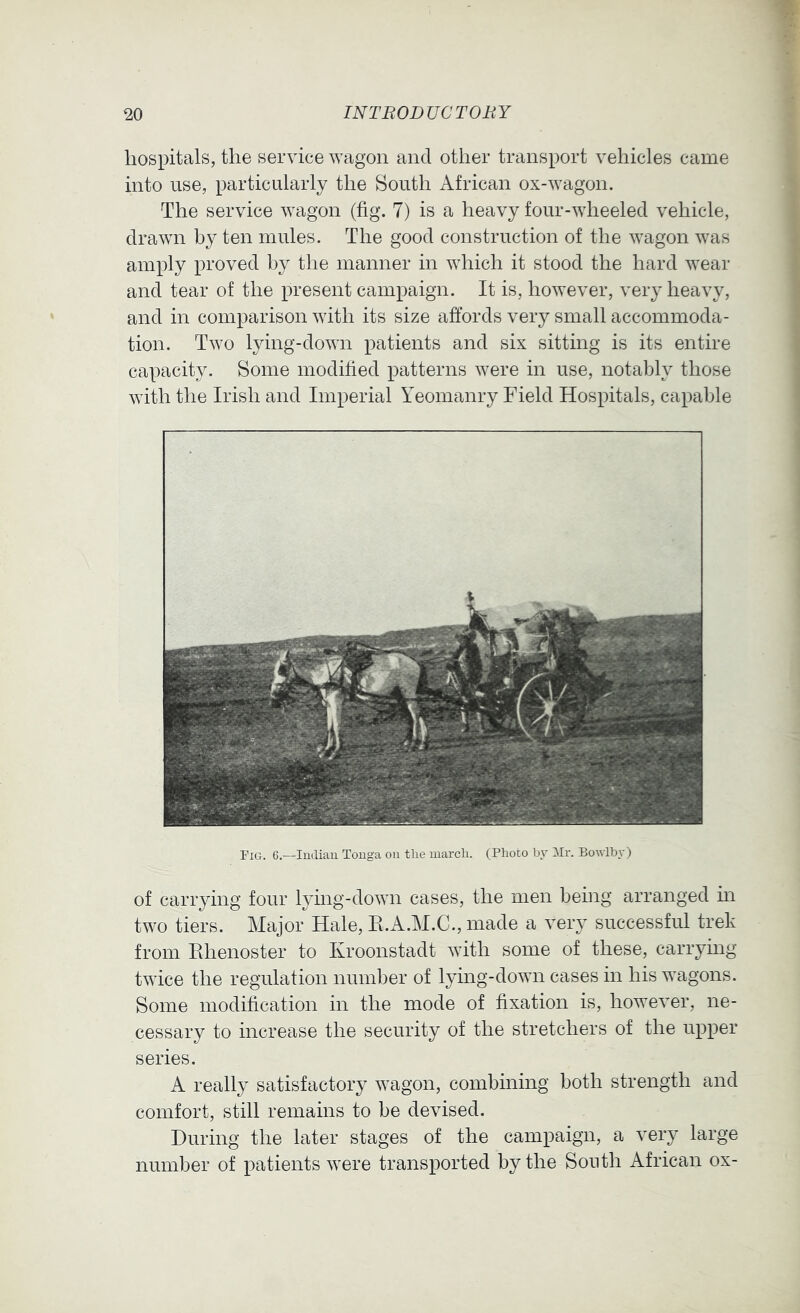 hospitals, the service wagon and other transport vehicles came into use, particularly the South African ox-wagon. The service wagon (fig. 7) is a heavy four-wheeled vehicle, drawn by ten mules. The good construction of the wagon was amply proved by the manner in which it stood the hard wear and tear of the present campaign. It is, however, veiy heavy, and in comparison with its size affords very small accommoda- tion. Two lying-down patients and six sitting is its entire capacity. Some modified patterns were in use, notably those with the Irish and Imperial Yeomanry Field Hospitals, capable Fig. 6.—ludiau Tonga on tlie march. (Photo by Wr. Bowlby) of carrying four lymg-down cases, the men being arranged m two tiers. Major Hale, E.A.M.C., made a very successful trek from Ehenoster to Ivroonstadt with some of these, carrying twice the regulation number of lying-down cases in his wagons. Some modification in the mode of fixation is, however, ne- cessary to increase the security of the stretchers of the upper series. A really satisfactory wagon, combining both strength and comfort, still remains to be devised. During the later stages of the campaign, a very large number of patients were transported by the South African ox-