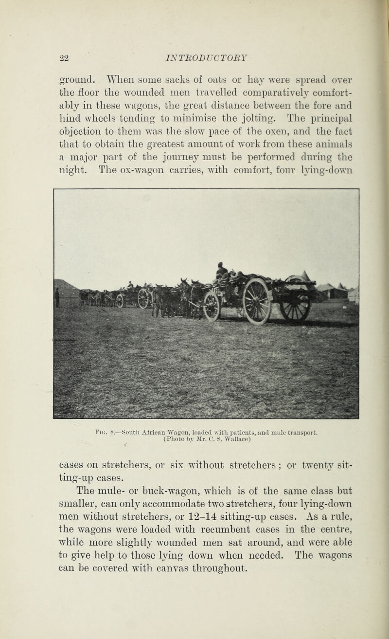 gromicl. When some sacks of oats or hay were spread over the floor the wounded men travelled comparatively comfort- ably in these wagons, the great distance between the fore and hind wheels tending to minimise the jolting. The principal objection to them was the slow pace of the oxen, and the fact that to obtain the greatest amount of work from these animals a major part of the journey must be performed during the night. The ox-wagon carries, with comfort, four lying-down Fig. 8.—South African Wagon, loaded with patients, and mule transport. (Photo bv Mr. C. S. Wallace) cases on stretchers, or six without stretchers ; or twenty sit- ting-up cases. The mule- or buck-wagon, which is of the same class but smaller, can only accommodate two stretchers, four lying-down men without stretchers, or 12-14 sitting-up cases. As a rule, the wagons were loaded with recumbent cases in the centre, while more slightly wounded men sat around, and were able to give help to those lying down when needed. The wagons can be covered with canvas throughout.