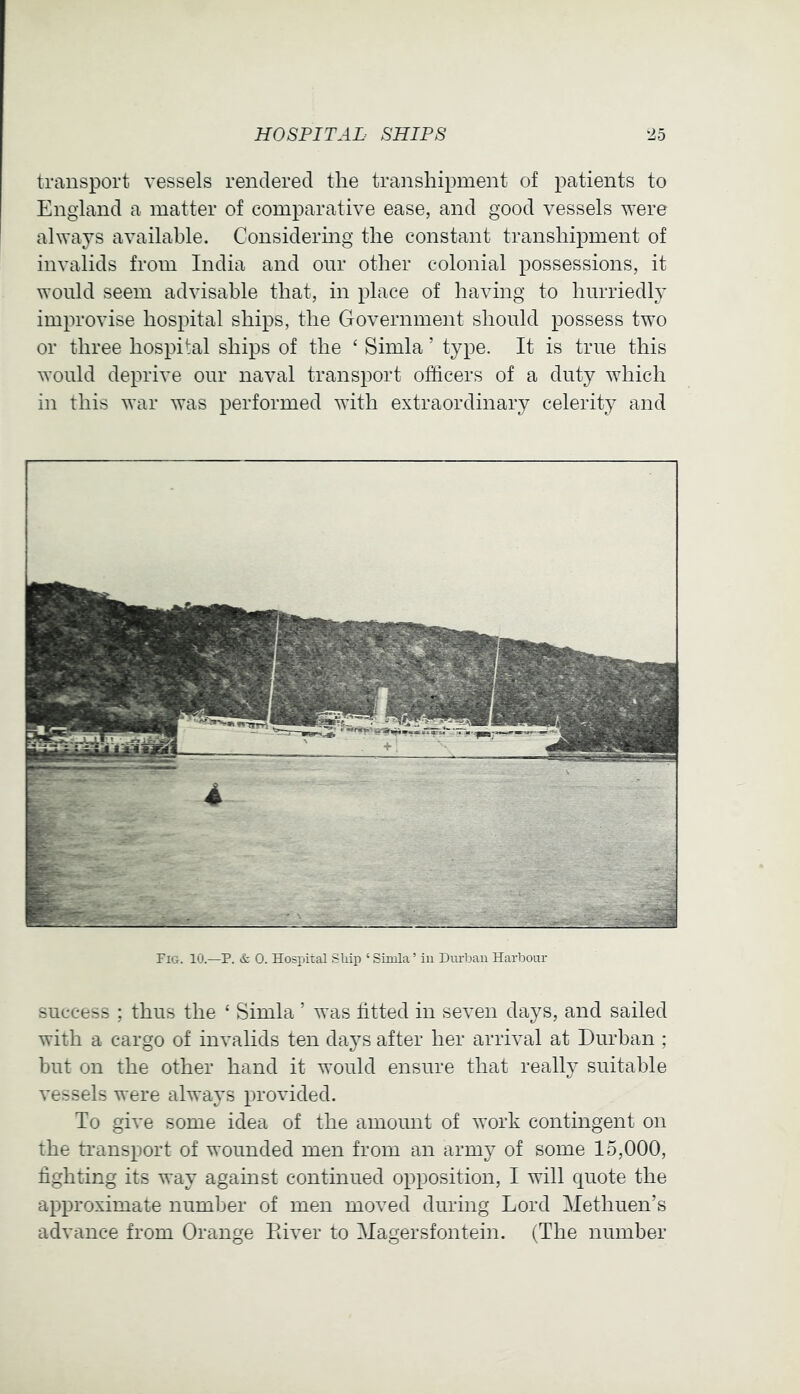 transport vessels rendered the transhipment of patients to England a matter of comparative ease, and good vessels were ahvays available. Considering the constant transhipment of invalids from India and our other colonial possessions, it ^Yonld seem advisable that, in place of having to hurriedly improvise hospital ships, the Government should possess two or three hospital ships of the ‘ Simla ’ type. It is true this would deprive our naval transport officers of a duty which in this war was performed with extraordinary celerity and Fig. 10.—P. & 0. Hospital Ship ‘ Simla ’ in Durliau Harbour success ; thus the ‘ Simla ’ was fitted in seven days, and sailed with a cargo of invalids ten da3^s after her arrival at Durban ; but on the other hand it would ensure that really suitable vessels were always provided. To give some idea of the amount of work contingent on the transport of wounded men from an army of some 15,000, fighting its way against continued opposition, I will quote the approximate number of men moved during Lord Methuen’s advance from Orange River to Magersfontein. (The number