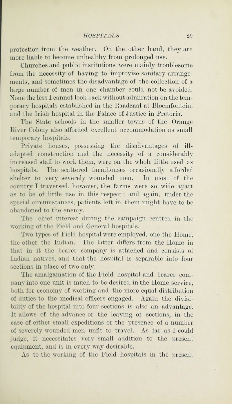 protection from the ^Yeatller. On the other hand, they are more liable to become unhealthy from prolonged use. Churches and public institutions were mainly troublesome from the necessity of having to improvise sanitary arrange- ments, and sometimes the disadvantage of the collection of a large number of men in one chamber could not be avoided. None the less I cannot look back without admiration on the tem- porary hospitals established in the Eaadzaal at Bloemfontein, and the Irish hospital in the Palace of Justice in Pretoria. The State schools in the smaller towns of the Orange Piver Colony also afforded excellent accommodation as small temporary hospitals. Private houses, possessing the disadvantages of ill- adapted construction and the necessity of a considerably increased staff to work them, were on the whole little used as hospitals. The scattered farmhouses occasionally afforded shelter to very severely wounded men. In most of the country I traversed, however, the farms were so wide apart as to be of little use in this respect; and again, under the special circumstances, patients left in them might have to be abandoned to the enemy. The chief interest during the campaign centred in the working of the Field and General hospitals. Two t;\^)es of Field hospital were employed, one the Home, the other the Indian. The latter differs from the Home in that in it the bearer company is attached and consists of Indian natives, and that the hospital is separable into four sections m place of two only. The amalgamation of the Field hospital and bearer com- pany into one unit is much to be desired in the Home service, both for economy of working and the more equal distribution of duties to the medical officers engaged. Again the divisi- bility of the hospital into four sections is also an advantage. It allows of the advance or the leaving of sections, in the case of either small expeditions or the presence of a number of severely wounded men unfit to travel. As far as I could judge, it necessitates very small addition to the present equipment, and is in every way desirable. As to the working of the Field hospitals in the present