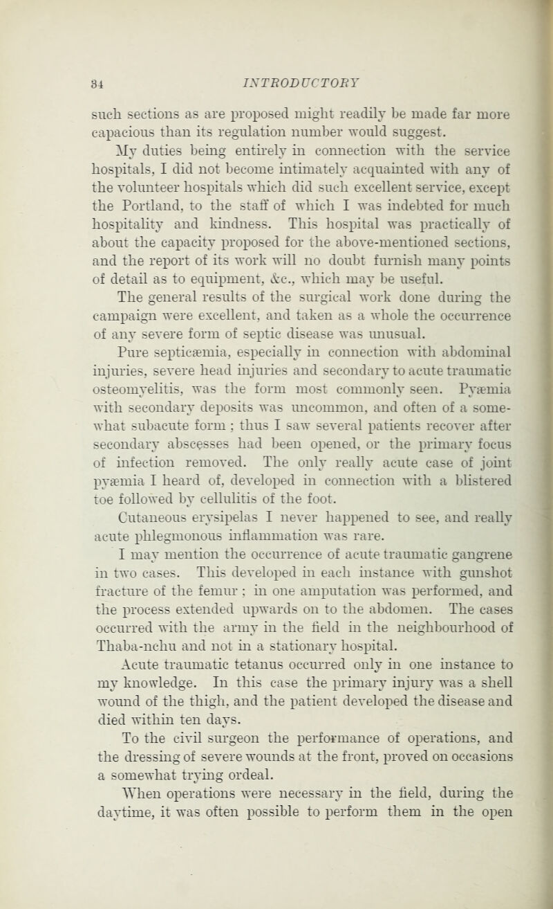 such sections as are proposed might readily be made far more capacious than its regulation number would suggest. My duties being entirely in connection with the service hospitals, I did not become intimately acquainted with any of the volunteer hospitals which did such excellent service, except the Portland, to the staff of which I was indebted for much hospitality and kindness. This hospital was practically of about the capacity proposed for the above-mentioned sections, and the report of its work will no doubt furnish many points of detail as to equipment, d:c., which may be useful. The general results of the surgical work done during the campaign were excellent, and taken as a whole the occurrence of any severe form of septic disease was imusual. Pure septicaemia, especially in connection with abdominal injuries, severe head mjuries and secondary to acute traumatic osteomyelitis, was the form most commonly seen. Pyaemia with secondary deposits was uncommon, and often of a some- what subacute form ; thus I saw several patients recover after secondary abscesses had been opened, or the primary focus of infection removed. The only really acute case of jomt pyaemia I heard of, developed in connection with a blistered toe followed by cellulitis of the foot. Cutaneous erysipelas I never happened to see, and really acute phlegmonous mffammation was rare. I may mention the occurrence of acute traumatic gangrene in two cases. This developed m each instance with gunshot fracture of the femur ; in one amputation was performed, and the process extended upwards on to the abdomen. The cases occurred with the army in the field in the neighbourhood of Thaba-nchu and not in a stationary hospital. Acute traumatic tetanus occurred only in one instance to my knowledge. In this case the primary injury was a shell wound of the thigh, and the patient developed the disease and died within ten days. To the civil surgeon the performance of operations, and the dressing of severe womids at the front, proved on occasions a somewhat trying ordeal. When operations were necessary in the field, during the daytime, it was often possible to perform them in the open