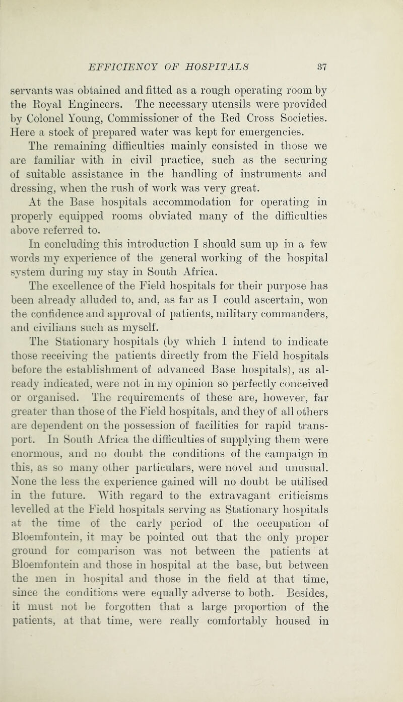 servants was obtained and fitted as a rough operating room by the Eoyal Engineers. The necessary utensils were provided by Colonel Young, Commissioner of the Eed Cross Societies. Here a stock of prepared water was kept for emergencies. The remaining difficulties mainly consisted in those we are familiar with in civil practice, such as the securing of suitable assistance in the handling of instruments and dressing, when the rush of work was very great. At the Base hospitals accommodation for operating in properly equipped rooms obviated many of the difficulties above referred to. In concluding this introduction I should sum up in a few words my experience of the general working of the hospital system during my stay in South Africa. The excellence of the Field hospitals for their purpose has been already alluded to, and, as far as I could ascertain, won the confidence and approval of patients, military commanders, and civilians such as myself. The Stationary hospitals (by which I intend to indicate those receiving the patients directly from the Field hospitals before the establishment of advanced Base hospitals), as al- ready indicated, were not in my opinion so perfectly conceived or organised. The requirements of these are, however, far greater than those of the Field hospitals, and they of all others are dependent on the possession of facilities for rapid trans- port. In South Africa the difficulties of supplying them were enormous, and no doubt the conditions of the campaign in this, as so many other particulars, were novel and unusual. None the less the experience gained will no doubt be utilised in the future. With regard to the extravagant criticisms levelled at the Field hospitals serving as Stationary hospitals at the time of the early period of the occupation of Bloemfontein, it may be pointed out that the only proper ground for comparison was not between the patients at Bloemfontein and those in hospital at the base, but between the men in hospital and those in the field at that time, since the conditions were equally adverse to both. Besides, it must not be forgotten that a large proportion of the patients, at that time, were really comfortably housed in