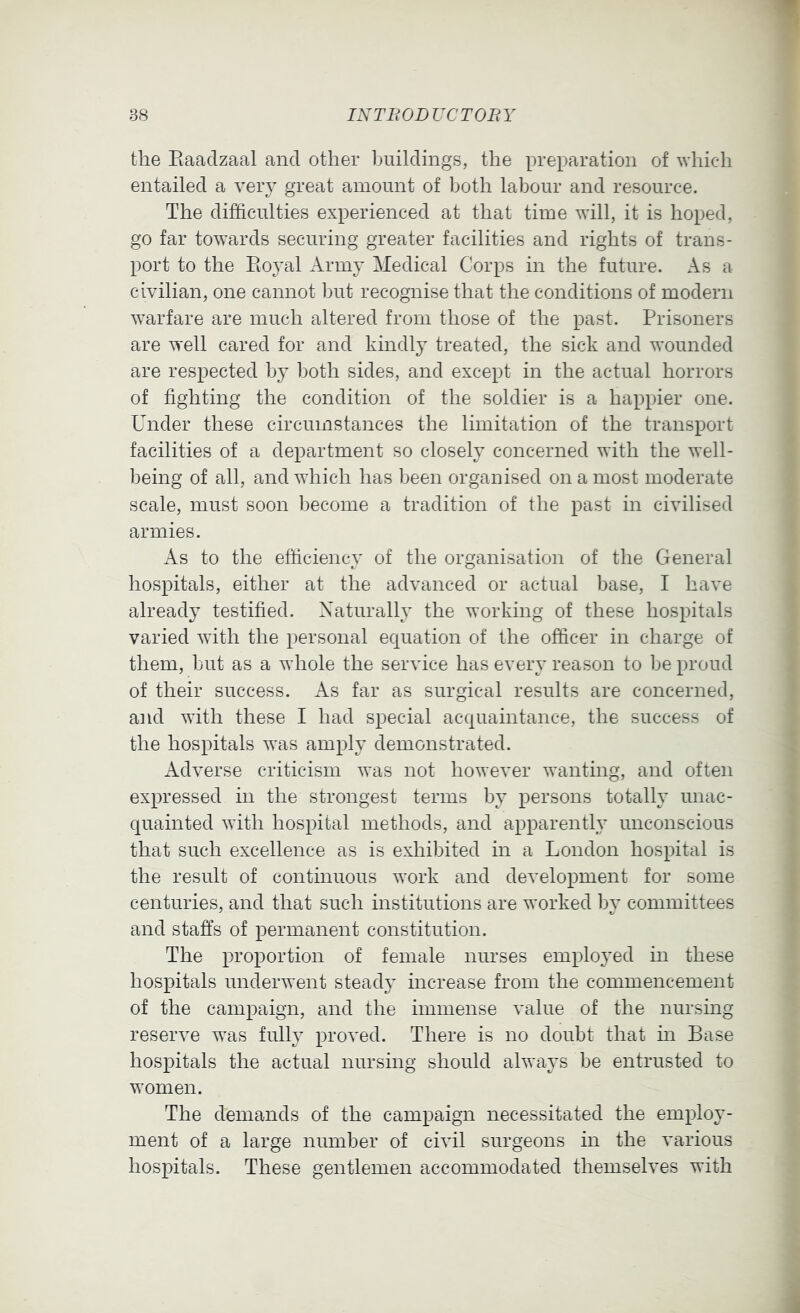 the Eaadzaal and other buildings, the preparation of whicdi entailed a very great amount of both labour and resource. The difficulties experienced at that time will, it is hoped, go far towards securing greater facilities and rights of trans- port to the Eoyal Army Medical Corps in the future. As a civilian, one cannot but recognise that the conditions of modern warfare are much altered from those of the past. Prisoners are well cared for and kindly treated, the sick and wounded are respected by both sides, and except in the actual horrors of fighting the condition of the soldier is a happier one. Under these circumstances the limitation of the transport facilities of a department so closely concerned with the well- being of all, and which has been organised on a most moderate scale, must soon become a tradition of the past in civilised armies. As to the efficiency of the organisation of the General hospitals, either at the advanced or actual base, I have already testified. Naturally the working of these hospitals varied with the personal equation of the officer in charge of them, but as a whole the service has every reason to be proud of their success. As far as surgical results are concerned, and with these I had special acquaintance, the success of the hospitals was amply demonstrated. Adverse criticism was not however wanting, and often expressed in the strongest terms by persons totally unac- quainted with hospital methods, and apparently unconscious that such excellence as is exhibited in a London hospital is the result of continuous work and development for some centuries, and that such institutions are worked by committees and staffs of permanent constitution. The proportion of female nurses employed in these hospitals underwent steady increase from the commencement of the campaign, and the immense value of the nursing reserve was fully proved. There is no doubt that in Base hospitals the actual nursing should always be entrusted to women. The demands of the campaign necessitated the employ- ment of a large number of civil surgeons in the various hospitals. These gentlemen accommodated themselves with