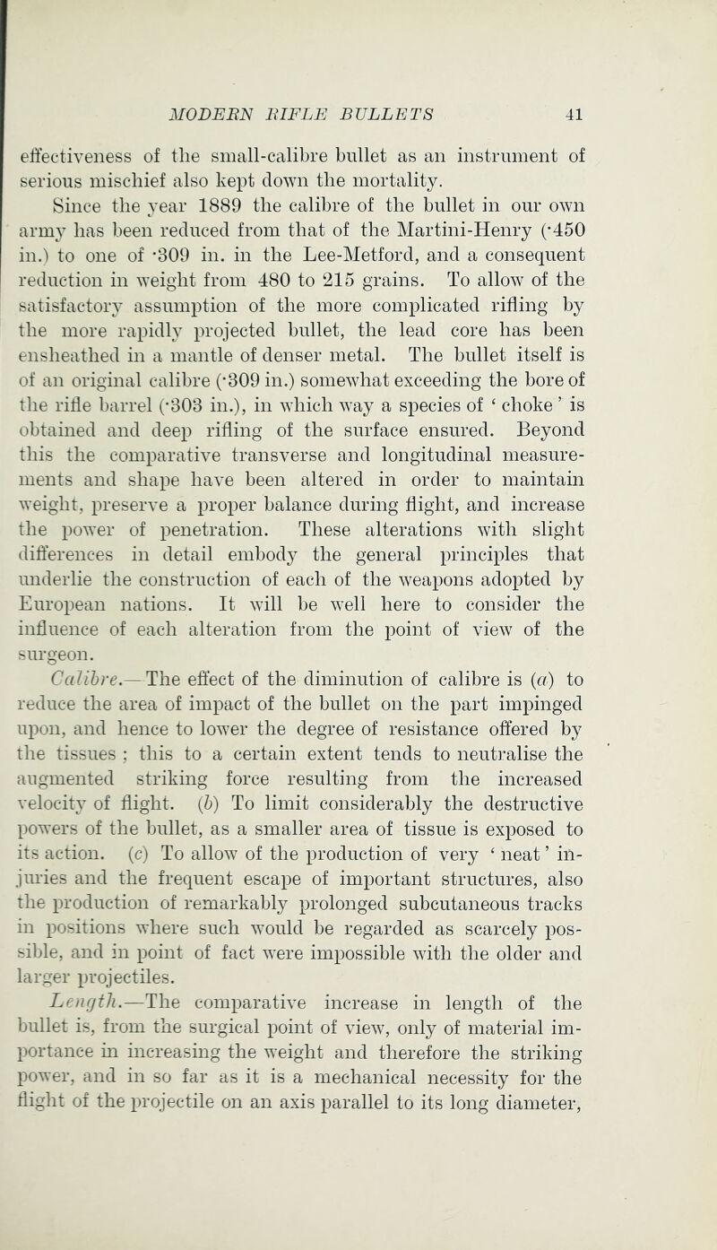 effectiveness of the small-calibre bullet as an instrument of serious mischief also kept down the mortality. Since the year 1889 the calibre of the bullet in our own army has been reduced from that of the Martini-Henry (-450 in.) to one of -309 in. in the Lee-Metford, and a consequent reduction in weight from 480 to 215 grains. To allow of the satisfactory assumption of the more complicated rifling by the more rapidly projected bullet, the lead core has been ensheathed in a mantle of denser metal. The bullet itself is of an original calibre (*309 in.) somewhat exceeding the bore of the riffe barrel (-303 in.), in which way a species of ‘ choke ’ is obtained and deep rifling of the surface ensured. Beyond this the comparative transverse and longitudinal measure- ments and shape have been altered in order to maintain weight, preserve a proper balance during flight, and increase the power of penetration. These alterations with slight differences in detail embody the general principles that underlie the construction of each of the weapons adopted by European nations. It will be well here to consider the influence of each alteration from the point of view of the surgeon. Calibre.—The effect of the diminution of calibre is (a) to reduce the area of impact of the bullet on the part impinged upon, and hence to lower the degree of resistance offered by the tissues ; this to a certain extent tends to neutralise the augmented striking force resulting from the increased velocity of flight. (5) To limit considerably the destructive powers of the bullet, as a smaller area of tissue is exposed to its action, (c) To allow of the production of very ‘ neat ’ in- juries and the frequent escape of important structures, also the production of remarkably prolonged subcutaneous tracks in positions where such would be regarded as scarcely pos- sible, and in point of fact were impossible with the older and larger projectiles. Length.—The comparative increase in length of the bullet is, from the surgical point of view, only of material im- portance in increasing the weight and therefore the striking power, and in so far as it is a mechanical necessity for the flight of the projectile on an axis parallel to its long diameter.