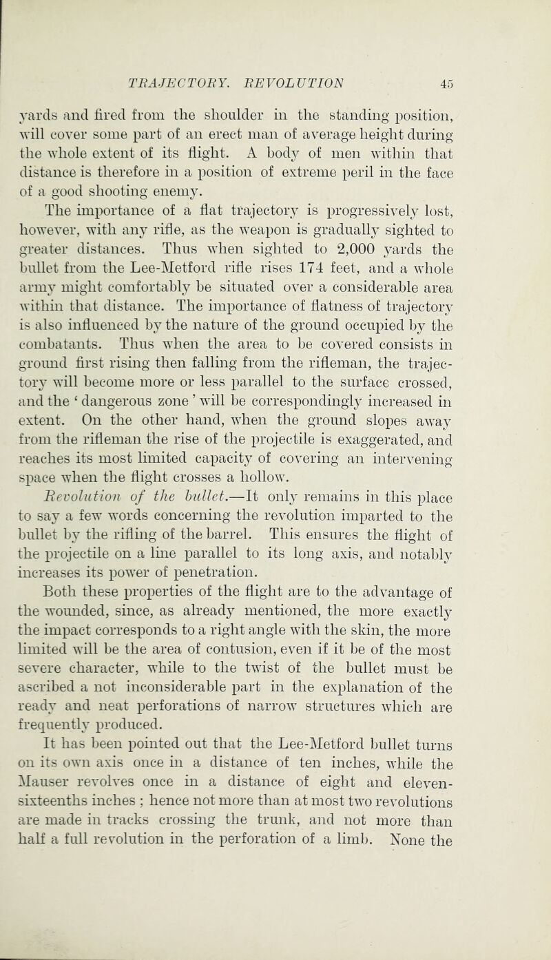 yards and tired from the shoulder in the standing position, will cover some part of an erect man of average height during the whole extent of its flight. A body of men within that distance is therefore in a position of extreme peril in the face of a good shooting enemy. The importance of a flat trajectory is progressively lost, however, with any ritie, as the weapon is gradually sighted to greater distances. Thus when sighted to 2,000 yards the bullet from the Lee-Metford rifle rises 174 feet, and a whole army might comfortably be situated over a considerable area within that distance. The importance of flatness of trajectory is also influenced by the nature of the ground occupied by the combatants. Thus when the area to be covered consists in ground first rising then falling from the rifleman, the trajec- tory will become more or less parallel to the surface crossed, and the ‘ dangerous zone ’ will be correspondingly increased in extent. On the other hand, when the ground slopes away from the rifleman the rise of the projectile is exaggerated, and reaches its most limited capacity of covering an intervening space when the flight crosses a hollow. JR evolution of the bullet.—It only remains in this place to say a few words concerning the revolution imparted to the bullet by the riflmg of the barrel. This ensures the flight of the projectile on a Ime parallel to its long axis, and notably increases its power of penetration. Both these properties of the flight are to the advantage of the wounded, since, as already mentioned, the more exactly the impact corresponds to a right angle with the skin, the more limited will be the area of contusion, even if it be of the most severe character, while to the twist of the bullet must be ascribed a not inconsiderable part in the explanation of the ready and neat perforations of narrow structures which are frequently produced. It has been pointed out that the Lee-Metford bullet turns on its own axis once in a distance of ten inches, while the Mauser revolves once in a distance of eight and eleven- sixteenths inches ; hence not more than at most two revolutions are made in tracks crossing the trunk, and not more than hah a full revolution in the perforation of a limb. None the