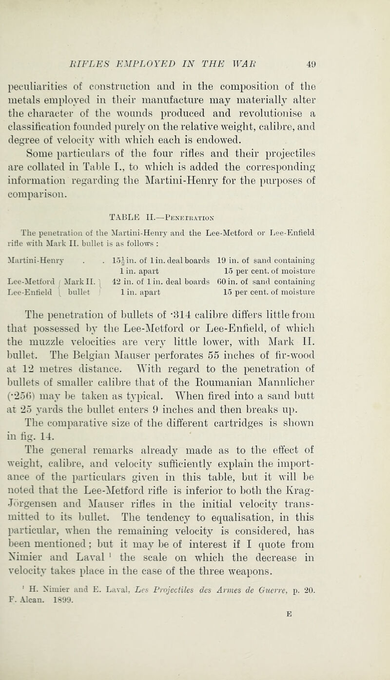 peculiarities of construction and in the composition of the metals employed in their manufacture may materially alter the character of the wounds produced and revolutionise a classihcation founded purely on the relative weight, calibre, and degree of velocity with which each is endowed. Some particulars of the four rifles and their projectiles are collated in Table I., to which is added the corresponding information regarding the Martini-Henry for the purposes of comparison. TABLE II.—Peneikation The peiietratioii of the Martini-Henry and the Lee-Metford or Lee-Enfield ritle with Mark 11. bullet is as follows ; Martini-Henry . . lo4 in. of 1 in. deal boards 19 in. of sand containing 1 in, apart 15 per cent, of moisture Lee-Metford Mark II. 42 in. of 1 in. deal boards 60 in. of sand containing Lee-Entield \ bullet 1 in. apart 15 per cent, of moisture The penetration of bullets of -314 calibre difters little from that possessed by the Lee-Metford or Lee-Enfield, of which the muzzle velocities are very little lower, with Mark II. bullet. The Belgian Mauser perforates 55 inches of fir-wood at 12 metres distance. With regard to the penetration of bullets of smaller calibre that of the Eoumanian Mannlicher (•256) may be taken as typical. When fired into a sand butt at 25 yards the bullet enters 9 inches and then breaks up. The comparative size of the different cartridges is shown in fig. 14. The general remarks already made as to the effect of weight, calibre, and velocity sufficiently explain the import- ance of the particulars given in this table, but it will be noted that the Lee-Metford rifle is inferior to both the Krag- •Tbrgensen and Mauser rifles in the initial velocity trans- mitted to its bullet. The tendency to equalisation, in this particular, when the remaining velocity is considered, has been mentioned; but it may be of interest if I quote from Ximier and Laval ^ the scale on which the decrease in velocity takes place in the case of the three weapons. ' H. Mmier and E. Laval, Les Projectiles des Armes de Guerre, p. 20. F. Alcan. 1899. E