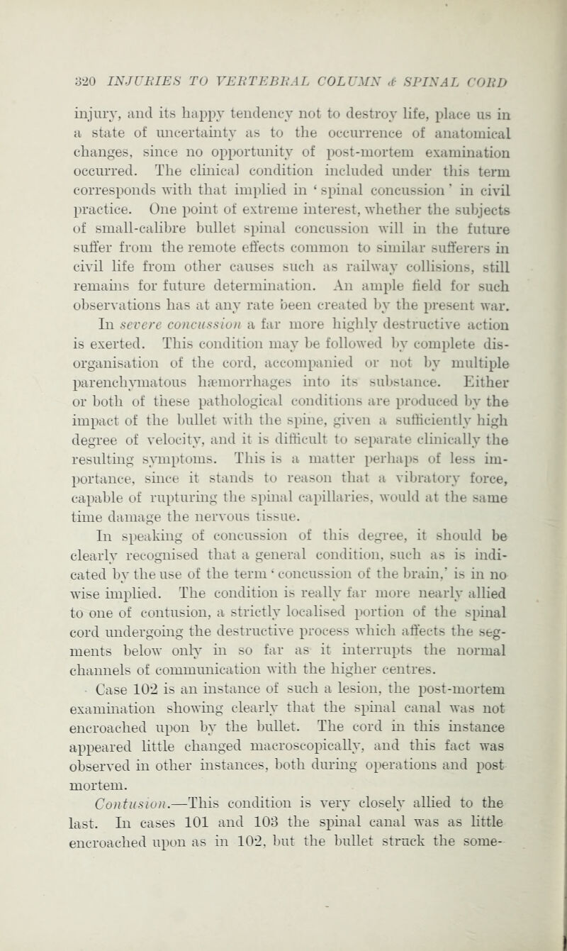 injury, and its liappy tendency not to destroy life, place us in a state of uncertainty as to the occurrence of anatomical changes, since no opportunity of post-mortem examination occurred. The clinica] condition included under this term corresponds ^vith that implied in ‘ spinal concussion' in civil practice. One point of extreme interest, ^vhether the subjects of small-calibre bullet spinal concussion will in the future suffer from the remote effects common to similar sufferers in civil life from other causes sucli as railway collisions, still remains for future determination. An ample held for such observations has at any rate been created In* the present war. In severe concussion a far more highly destructive action is exerted. This condition may I)e followed l)y complete dis- organisation of the cord, accompanied or not l)y multiple parenchymatous hiemorrhages into its substance. Either or both of these pathological conditions are produced by the impact of the bullet with the spine, given a sufficiently high degree of velocity, and it is difficult to separate clinically the resulting symptoms. This is a matter perhaps of less im- portance, since it stands to reason that a vibratory force, capable of rupturing the spinal capillaries, would at the same time damage the nervous tissue. In speaking of concussion of this degree, it should be clearly recognised that a general condition, such as is indi- cated by the use of the term * concussion of the brain,’ is in no wise implied. The condition is really far more nearly allied to one of contusion, a strictly localised portion of the spinal cord undergoing the destructive process which affects the seg- ments below only in so far as it interrupts the normal channels of communication with the higher centres. Case I0’2 is an instance of such a lesion, the post-mortem examination showing clearly that the spinal canal was not encroached upon by the bullet. The cord in this instance appeared little changed macroscopically, and this fact was observed in other instances, both during operations and post mortem. Contusion.—This condition is very closely allied to the last. In cases 101 and 108 the spinal canal was as little encroached upon as in 102, but the bullet struck the some-