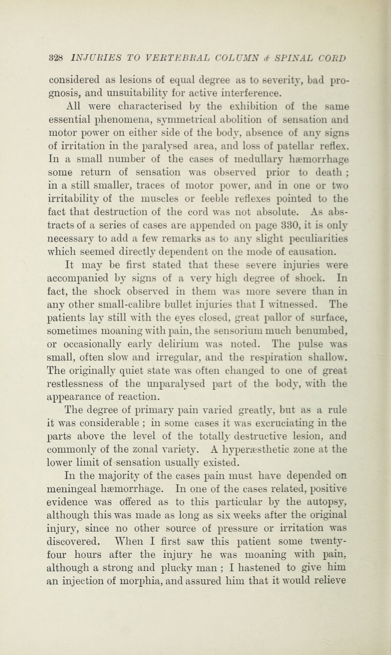 considered as lesions of equal degree as to severity, bad pro- gnosis, and unsuitability for active interference. All were characterised by the exhibition of the same essential phenomena, symmetrical abolition of sensation and motor power on either side of the body, absence of any signs of irritation in the paralysed area, and loss of patellar reflex. In a small number of the cases of medullary har'inorrhage some return of sensation was observed prior to death ; in a still smaller, traces of motor power, and in one or two irritability of the muscles or feeble reflexes pointed to the fact that destruction of the cord was not absolute. As abs- tracts of a series of cases are appended on page 830, it is only necessary to add a few remarks as to any slight peculiarities which seemed directly dependent on the mode of causation. It may be first stated that these severe injuries were accompanied by signs of a very high degree of shock. In fact, the shock observed in them was more severe than in an}’ other small-calibre bullet injuries that I witnessed. The patients lay still with the eyes closed, great pallor of surface, sometimes moaning with pain, the sensorium much benumbed, or occasionally early delirium was noted. The pulse was small, often slow and irregular, and the respiration shallow. The originally quiet state was often changed to one of great restlessness of the unparalysed part of the body, with the appearance of reaction. The degree of primary pain varied greatly, but as a rule it was considerable ; in some cases it was excruciating in the parts above the level of the totalh* destructive lesion, and commonly of the zonal variety. A hyperiesthetic zone at the lower limit of sensation usually existed. In the majority of the cases pain must have depended on meningeal haemorrhage. In one of the cases related, positive evidence was offered as to this particular by the autopsy, although this was made as long as six weeks after the original injury, since no other source of pressure or irritation was discovered. When I first saw this patient some twenty- four hours after the injury he was moanmg with pain, although a strong and plucky man ; I hastened to give him an injection of morphia, and assured him that it would relieve