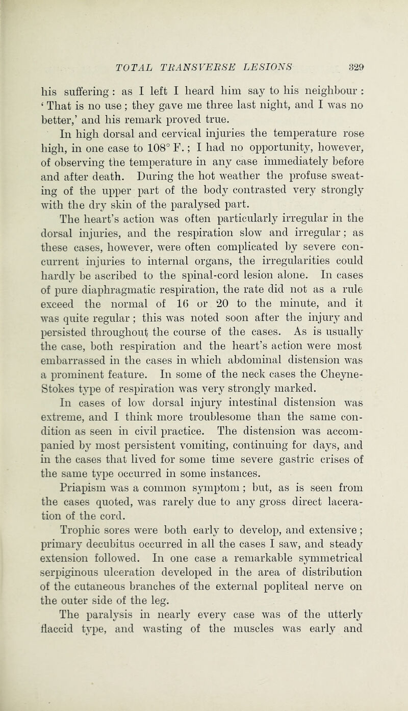 his suffering : as I left I heard him say to his neighbour : ‘ That is no use; they gave me three last night, and I was no better,’ and his remark proved true. In high dorsal and cervical injuries the temperature rose high, in one case to 108° F.; I had no opportunity, however, of observing the temperature in any case immediately before and after death. During the hot weather the profuse sweat- ing of the upper part of the body contrasted very strongly with the dry skin of the paralysed part. The heart’s action was often particularly irregular in the dorsal injuries, and the respiration slow and irregular; as these cases, however, were often complicated by severe con- current injuries to internal organs, the irregularities could hardly be ascribed to the spinal-cord lesion alone. In cases of pure diaphragmatic respiration, the rate did not as a rule exceed the normal of 16 or 20 to the minute, and it was quite regular; this was noted soon after the injury and persisted throughout the course of the cases. As is usually the case, both respiration and the heart’s action were most embarrassed in the cases in which abdominal distension was a prominent feature. In some of the neck cases the Cheyne- Stokes type of respiration was very strongly marked. In cases of low dorsal injury intestinal distension was extreme, and I think more troublesome than the same con- dition as seen in civil practice. The distension was accom- panied by most persistent vomiting, continuing for days, and in the cases that lived for some time severe gastric crises of the same type occurred in some instances. Priapism was a common symptom; but, as is seen from the cases quoted, was rarely due to any gross direct lacera- tion of the cord. Trophic sores were both early to develop, and extensive; primary decubitus occurred in all the cases I saw, and steady extension followed. In one case a remarkable symmetrical serpiginous ulceration developed in the area of distribution of the cutaneous branches of the external popliteal nerve on the outer side of the leg. The paralysis in nearly every case was of the utterly flaccid type, and wasting of the muscles was early and