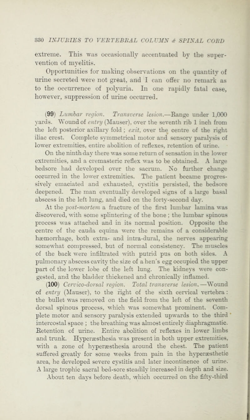 extreme. This was occasionally accentuated by the super- vention of myelitis. Opportunities for making observations on the quantity of urine secreted were not gi'eat, and I can otfer no remark as to the occurrence of ix)lyuria. In one rapidly fatal case, however, suppression of urine occurred. (99) Lumbar region. Transverse lesion.—Range under 1,000 yards. Wound of entry (Mauser), over the seventh rib 1 inch from the left posterior axillary fold ; exit, over the centre of the right ihac crest. Complete symmetrical motor and sensory paralysis of lower extremities, entire abolition of retlexes, retention of urine. On the ninth day there was some return of sensation in the lower extremities, and a cremasteric redex was to be obtained. A large bedsore had developed over the sacrum. No further change ocemTed in the lower extremities. The patient became progres- sively emaciated and exhausted, cystitis persisted, the bedsore deepened. The man eventually developed signs of a large basal abscess in the left lung, and died on the forty-second day. At the 2)ost-mortem a fracture of the first lumbar lamina was discovered, with some splintering of the bone ; the lumbar spinous process was attached and in its normal position. Opposite the centre of the cauda equina were the remains of a considerable hemorrhage, both extra- and intra-dural, the nerves appearing somewhat compressed, but of normal consistency. The muscles of the back were infiltrated with putrid pus on both sides. A pulmonary abscess cavity the size of a hen’s egg occupied the upper part of the lower lol)e of the left lung. The kidneys were con- gested, and the bladder thickened and ckronicallv infiamed. (100) Cervico-dorsal region. Total transverse lesion.—^Yound of entry (Mauser), to the right of the sixth cer^Tcal vertebra : the bullet was removed on the field from the left of the seventh dorsal spinous process, which was somewhat prominent. Com- plete motor and sensory paralysis extended upwards to the third intercostal space ; the breathing was almost entii'ely diaphragmatic. Retention of m-ine. Entire abolition of refiexes in lower limbs and trunk. H}*periesthesia was present in both upper extremities, with a zone of h^'pertesthesia around the chest. The patient sufiered greatly for some weeks from pain in the h}q)eraesthetic area, he developed severe cystitis and later incontinence of m-ine. A lai-ge trophic sacral bed-sore steadily increased in depth and size. About ten days before death, which ocem-red on the fifty-third