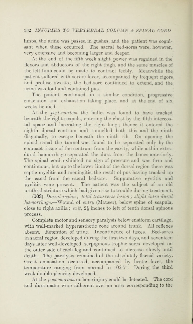 limbs, the urine was passed in gushes, and the patient was cogni- sant when these occurred. The sacral bed-sores were, however, very extensive and becoming larger and deeper. At the end of the fifth week slight power was regained in the dexors and abductors of the right thigh, and the same muscles of the left limb could be made to contract feebly. Meanwhile the patient suffered with severe fever, accompanied by frequent rigors and profuse sweats; the bed-sore continued to extend, and the urine was foul and contained pus. The patient continued in a similar condition, progressive emaciaton and exhaustion taking place, and at the end of six weeks he died. At the i)08t-mortem the l)ullet was found to have tracked beneath the right scapula, entering the chest by the fifth intercos- tal space and lacerating the right lung ; thence it entered the eighth dorsal centrum and tunnelled both this and the ninth diagonally, to escape beneath the ninth rib. On opening the spinal canal the tunnel was found to be separated only by the compact tissue of the centrum from the cavity, while a thin extra- dural haemorrhage separated the dura from the bones anteriorly. The spinal cord exhibited no sign of pressure and was firm and continuous, but up to the lower limit of the dorsal region there was septic myelitis and meningitis, the result of pus having tracked up the canal from the sacral bedsore. Suppurative cystitis and pyelitis were present. The patient was the subject of an old urethral stricture which had given rise to trouble during treatment. (103) Dorsal region; total transverse lesion; slight intra-dural hceniorrliage.—^Yound of entry (Mauser), below spine of scapula, close to right axilla; exit, 2^ inches to left of tenth dorsal spinous process. Complete motor and sensory paralysis below ensiform cartilage, with well-marked hyperaesthetic zone around trunk. All reflexes absent. Eetention of urine. Incontinence of faeces. Bed-sores in sacral region developed dming the first two days, and seventeen days later well-developed serpiginous trophic sores developed on the outer side of each leg and continued to increase slowly until death. The paralysis remained of the absolutely flaccid variety. Great emaciation occurred, accompanied by hectic fever, the temperature ranging from normal to 102-5°. Dming the thhd week double pleurisy developed. At the post-mortem no bone injury could be detected. The cord and dura-mater were adherent over an area corresponding to the