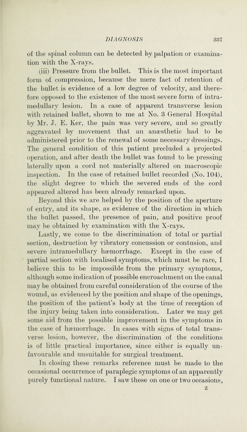 of the Bpiiial column can be detected by palpation or examina- tion with the X-rays. (iii) Pressure from the bullet. This is the most important form of compression, because the mere fact of retention of the bullet is evidence of a low degree of velocity, and there- fore opposed to the existence of the most severe form of intra- medullary lesion. In a case of apparent transverse lesion with retained bullet, shown to me at No. 3 General Hospital by Mr. J. E. Ker, the pain was very severe, and so greatly aggravated by movement that an anaesthetic had to be administered prior to the renewal of some necessary dressings. The general condition of this patient precluded a projected operation, and after death the bullet was found to be pressing laterally upon a cord not materially altered on macroscopic inspection. In the case of retained bullet recorded (No. 104), the slight degree to which the severed ends of the cord appeared altered has been already remarked upon. Beyond this we are helped by the position of the aperture of entry, and its shape, as evidence of the direction in which the bullet passed, the presence of pain, and positive proof may be obtained by examination with the X-rays. Lastly, we come to the discrimination of total or partial section, destruction by vibratory concussion or contusion, and severe intramedullary haemorrhage. Except in the case of partial section with localised symptoms, which must be rare, I believe this to be impossible from the primary symptoms, although some indication of possible encroachment on the canal may be obtained from careful consideration of the course of the wound, as evidenced by the position and shape of the openings, the position of the patient’s body at the time of reception of the injury being taken into consideration. Later we may get some aid from the possible improvement in the sjnnptoms in the case of haemorrhage. In cases with signs of total trans- verse lesion, however, the discrimination of the conditions is of little practical importance, since either is equally un- favourable and unsuitable for surgical treatment. In closing these remarks reference must be made to the occasional occurrence of paraplegic symptoms of an apparently purely functional nature. I saw these on one or two occasions, z