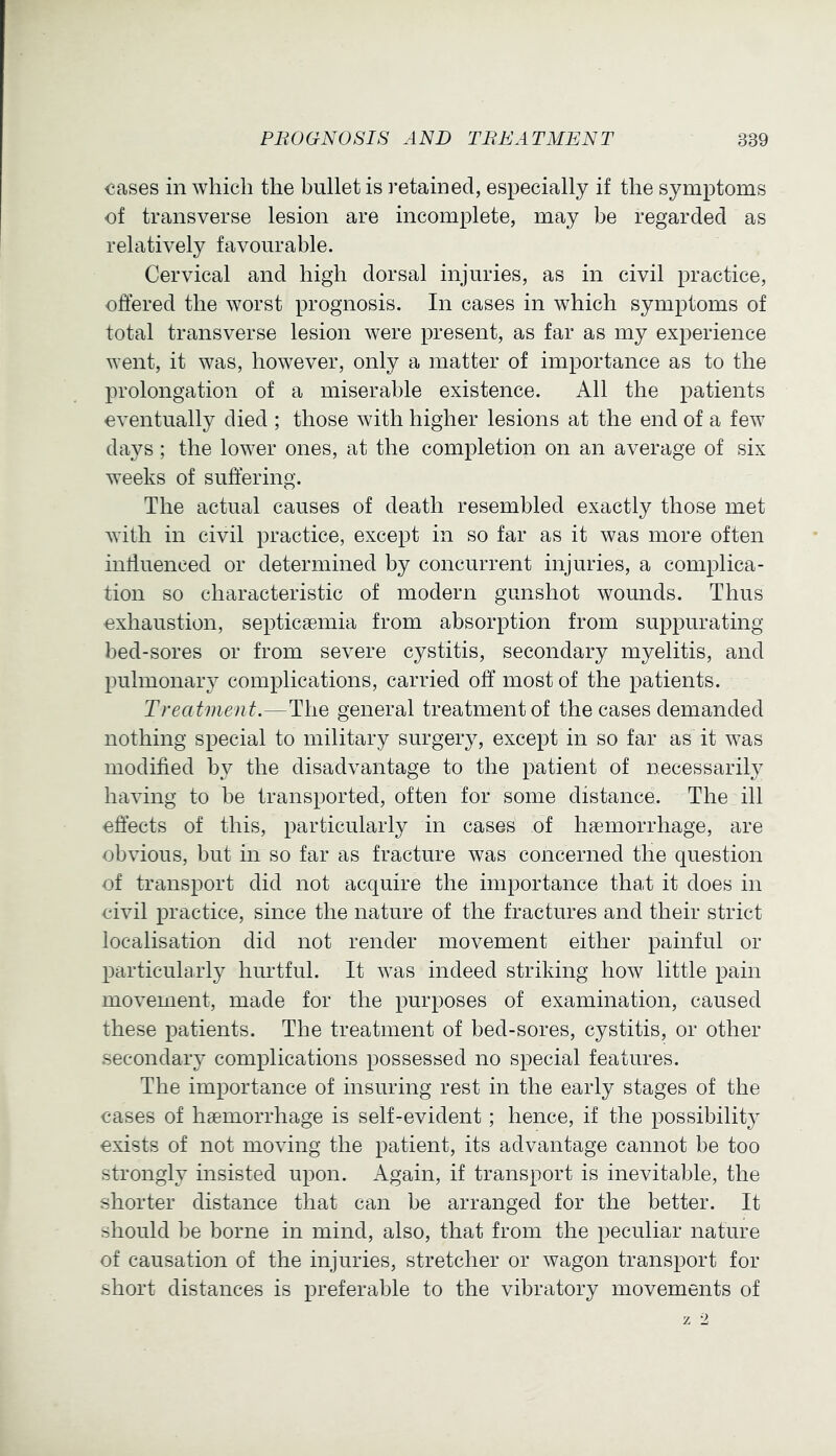 <!ases in which the bullet is retained, especially if the symptoms of transverse lesion are incomplete, may be regarded as relatively favourable. Cervical and high dorsal injuries, as in civil practice, offered the worst prognosis. In cases in which symptoms of total transverse lesion were present, as far as my experience went, it was, however, only a matter of importance as to the prolongation of a miserable existence. All the patients eventually died ; those with higher lesions at the end of a few days; the lower ones, at the completion on an average of six weeks of suffering. The actual causes of death resembled exactly those met with in civil practice, except in so far as it was more often inffuenced or determined by concurrent injuries, a complica- tion so characteristic of modern gunshot wounds. Thus exhaustion, septicaemia from absorption from suppurating bed-sores or from severe cystitis, secondary myelitis, and pulmonary complications, carried off most of the patients. Treatment.—The general treatment of the cases demanded nothing special to military surgery, except in so far as it was modified by the disadvantage to the patient of necessarily having to be transported, often for some distance. The ill effects of this, particularly in cases of haemorrhage, are obvious, but in so far as fracture was concerned the question of transport did not acquire the importance that it does in civil practice, since the nature of the fractures and their strict localisation did not render movement either painful or particulaidy hurtful. It was indeed striking how little pain movement, made for the purposes of examination, caused these patients. The treatment of bed-sores, cystitis, or other secondaiy complications possessed no special features. The importance of insuring rest in the early stages of the cases of haemorrhage is self-evident; hence, if the possibility exists of not moving the patient, its advantage cannot be too strongly insisted upon. Again, if transport is inevitable, the shorter distance that can be arranged for the better. It should be borne in mind, also, that from the peculiar nature of causation of the injuries, stretcher or wagon transport for short distances is preferable to the vibratory movements of z 2