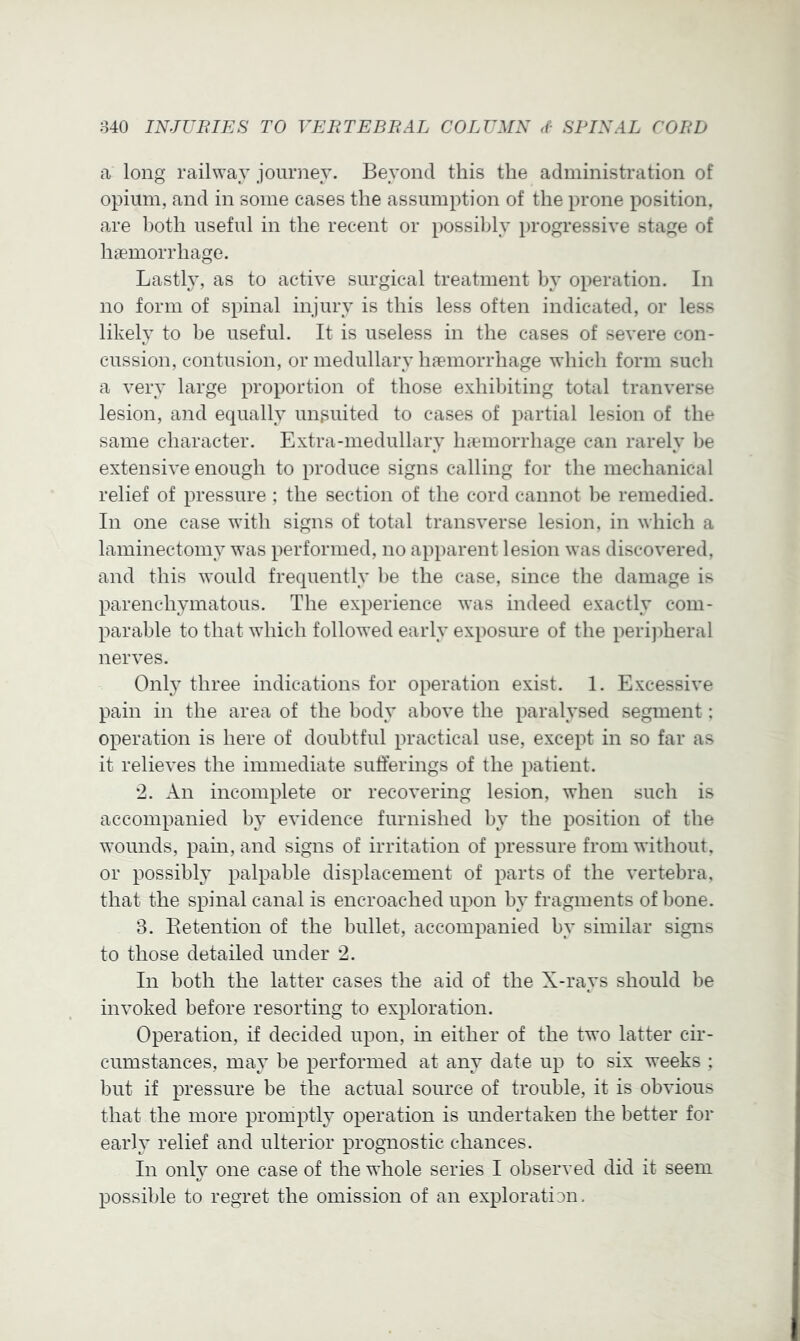 a long railway journey. Beyond this the administration of opium, and in some cases the assumption of the prone position, are ])oth useful in the recent or possibly progressive stage of haemorrhage. Lasthy as to active surgical treatment by operation. In no form of spinal injury is this less often indicated, or less likely to be useful. It is useless in the cases of severe con- cussion, contusion, or medullary haemorrhage which form such a very large proportion of those exhibiting total tranverse lesion, and equally unguited to cases of partial lesion of the same character. Extra-medullary haemorrhage can rarely be extensive enough to produce signs calling for the mechanical relief of pressure ; the section of the cord cannot ])e remedied. In one case wdth signs of total transverse lesion, in which a laminectomy was performed, no apparent lesion was discovered, and this would frequently be the case, since the damage is parenchymatous. The experience was indeed exactly com- parable to that which followed early exposure of the perijdieral nerves. Only three indications for operation exist. 1. Excessive pain in the area of the body above the paralysed segment; operation is here of doubtful practical use, except in so far as it relieves the immediate sufferings of the patient. '2. An incomplete or recovering lesion, when such is accompanied by evidence furnished by the position of the w’ounds, pain, and signs of irritation of pressure from without, or possibly palpable displacement of parts of the vertebra, that the spinal canal is encroached upon by fragments of bone. 3. Eetention of the bullet, accompanied by similar signs to those detailed under 2. In both the latter cases the aid of the X-rays should be invoked before resorting to exploration. Operation, if decided upon, in either of the two latter cir- cumstances, may be performed at any date up to six weeks ; but if pressure be the actual source of trouble, it is obvious that the more promptly operation is undertaken the better for early relief and ulterior prognostic chances. In only one case of the whole series I observed did it seem possible to regret the omission of an exploration.