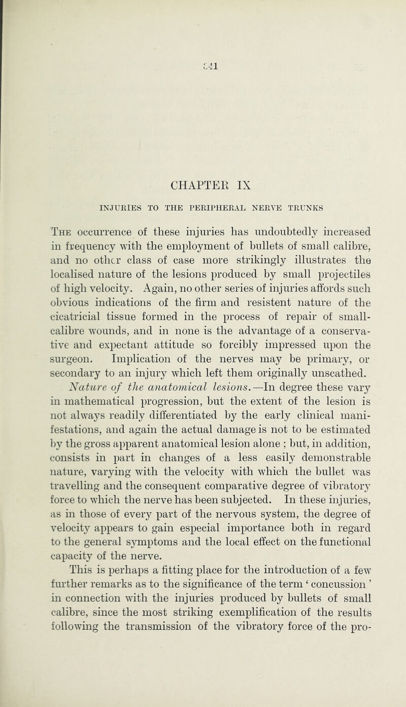 U1 CHAPTEE IX INJURIES TO THE PERIPHERAL NERVE TRUNKS The occurrence of these injuries has undoubtedly increased in frequency with the employment of bullets of small calibre, and no other class of case more strikingly illustrates the localised nature of the lesions produced by small projectiles of high velocity. Again, no other series of injuries affords such obvious indications of the firm and insistent nature of the cicatricial tissue formed in the process of repair of small- calibre wounds, and in none is the advantage of a conserva- tive and expectant attitude so forcibly impressed upon the surgeon. Implication of the nerves may be primary, or secondary to an injury which left them originally unscathed. Nature of the anatomical lesions.—In degree these vaiy in mathematical progression, but the extent of the lesion is not always readily differentiated by the early clinical mani- festations, and again the actual damage is not to be estimated bj^ the gross apparent anatomical lesion alone ; but, in addition, consists in part in changes of a less easily demonstrable nature, varying with the velocity with which the bullet was travellmg and the consequent comparative degree of vibratory force to which the nerve has been subjected. In these injuries, as in those of every part of the nervous system, the degree of velocity appears to gain especial importance both in regard to the general symptoms and the local effect on the functional capacity of the nerve. This is perhaps a fitting place for the introduction of a few further remarks as to the significance of the term ‘ concussion ’ in connection with the injuries produced by bullets of small calibre, since the most striking exemplification of the results following the transmission of the vibratory force of the pro-