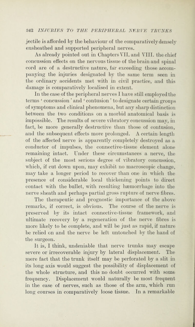 jectile is afforded by the behaviour of the comparatively densely ensheathed and supported peripheral nerves. As already pointed out in Chapters VII. and VIII. the chief concussion effects on the nervous tissue of the brain and spinal cord are of a destructive nature, far exceeding those accom- panying the injuries designated Ijy the same term seen in the ordinary accidents met with in civil practice, and this damage is comparatively localised in extent. In the case of the peripheral nerves I have still employed the terms ‘ concussion ’ and ‘ contusion ’ to designate certain groups of symptoms and clinical phenomena, l)ut any sharp distinction between the two conditions on a morbid anatomical basis is impossible. The results of severe vibratory concussion may, in fact, be more generally destructive than those of contusion, and the subsequent effects more prolonged. A certain length of the affected nerve is apparently completely destroyed as a conductor of impulses, the connective-tissue element alone remaining intact. Under these circumstances a nerve, the subject of the most serious degree of vilu’atory concussion, which, if cut down upon, may exhibit no macroscopic change, may take a longer period to recover than one in which the presence of considerable local thickening points to direct contact with the bullet, with resulting haemorrhage into the nerve sheath and perhaps partial gross rupture of nerve fibres. The therapeutic and prognostic importance of the above remarks, if correct, is obvious. The course of the nerve is preserved by its intact connective-tissue framework, and ultimate recovery b} a regeneration of the nerve fibres is more likely to be complete, and will be just as rapid, if nature be relied on and the nerve be left untouched by the hand of the surgeon. It is, I think, undeniable that nerve trunks may escape severe or irrecoverable injury by lateral displacement. The mere fact that the trunk itself may be perforated by a slit in its long axis would suggest the possibility of displacement of the whole structure, and this no doubt occurred with some frequency. Displacement would naturally be most frequent in the case of nerves, such as those of the arm, which run long courses in comparatively loose tissue. In a remarkable