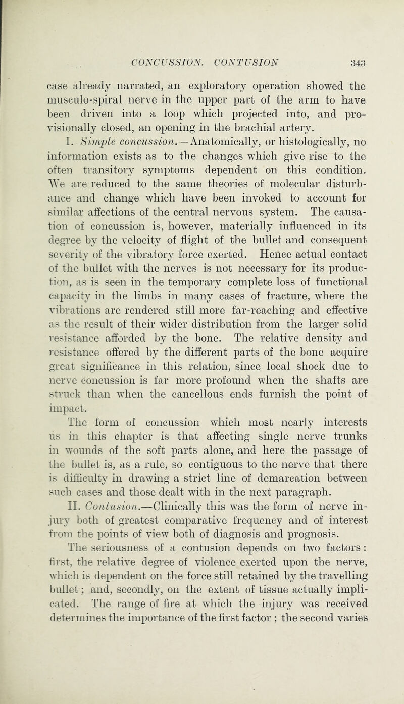 case already narrated, an exploratory operation showed the musciilo-spiral nerve in the upper part of the arm to have been driven into a loop which projected into, and pro- visionally closed, an opening in the brachial artery. I. Simple —Anatomically, or histologically, no information exists as to the changes which give rise to the often transitory symptoms dependent on this condition. We are reduced to the same theories of molecular disturb- ance and change which have been invoked to account for similar affections of the central nervous system. The causa- tion of concussion is, however, materially influenced in its degree by the velocity of flight of the bullet and consequent severity of the vibratory force exerted. Hence actual contact of the bullet with the nerves is not necessary for its produc- tion, as is seen in the temporary complete loss of functional capacity in the limbs in many cases of fracture, where the vibrations are rendered still more far-reaching and effective as the result of their wider distribution from the larger solid resistance afforded by the bone. The relative density and resistance offered by the different parts of the bone acquire great significance in this relation, since local shock due to nerve concussion is far more profound when the shafts are struck than when the cancellous ends furnish the point of impact. The form of concussion which most nearly interests us in this chapter is that affecting single nerve trunks in wounds of the soft parts alone, and here the passage of the bullet is, as a rule, so contiguous to the nerve that there is difficulty in drawing a strict line of demarcation between such cases and those dealt with in the next paragraph. II. Contusion.—Clinically this was the form of nerve in- jury both of greatest comparative frequency and of interest from the points of view both of diagnosis and prognosis. The seriousness of a contusion depends on two factors: first, the relative degree of violence exerted upon the nerve, which is dependent on the force still retained by the travelling bullet; and, secondly, on the extent of tissue actually impli- cated. The range of fire at which the injury was received determines the importance of the first factor ; the second varies