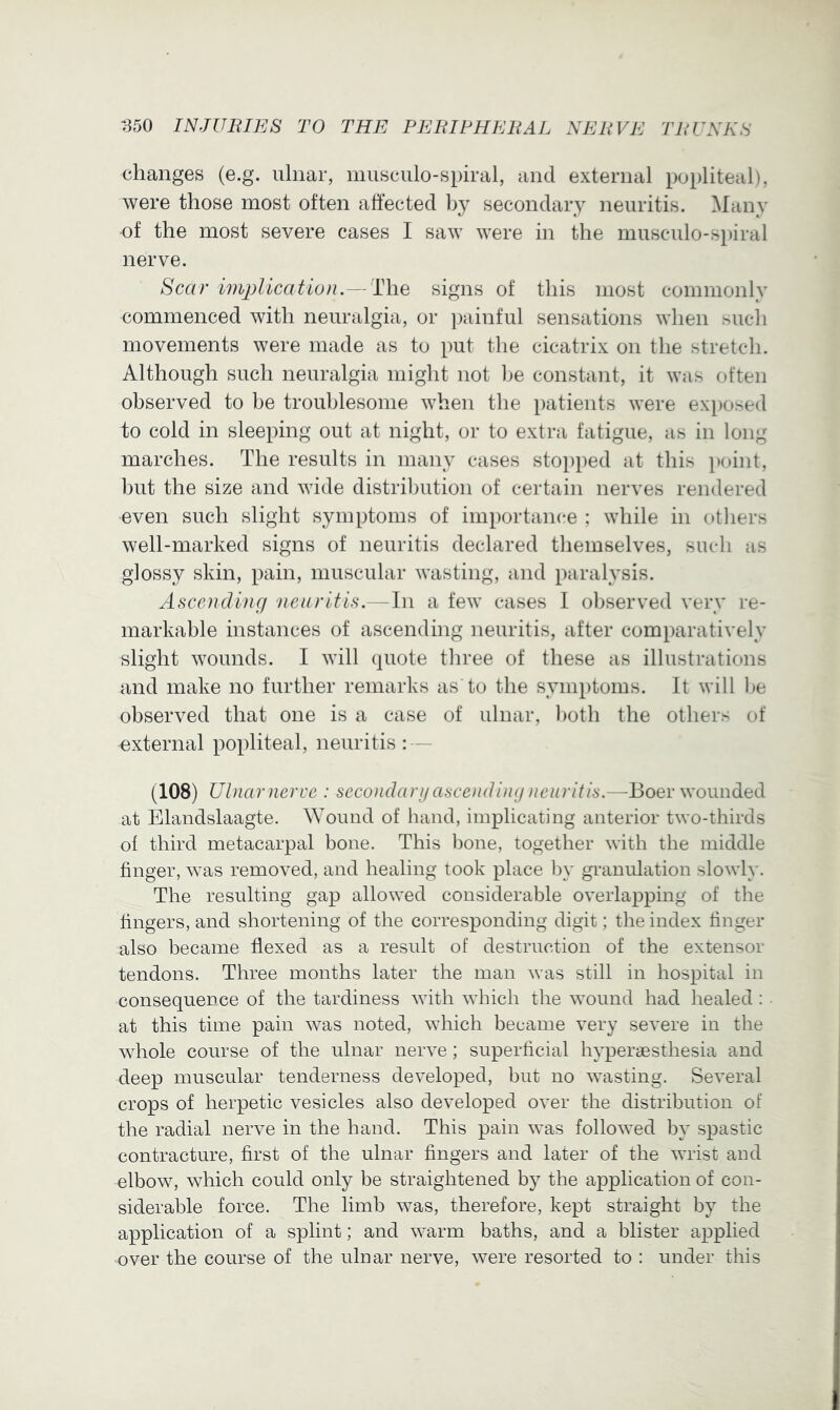 changes (e.g. ulnar, nmsculo-spiral, and external po[)liteal), were those most often affected by secondary neuritis. Many of the most severe cases I saw were in the musculo-spiral nerve. Scar implication.—]Lh.Q signs of this most commonly commenced with neuralgia, or ])ainful sensations when such movements were made as to put the cicatrix on the stretch. Although such neuralgia might not l)e constant, it was often observed to be troublesome when the patients were exposed to cold in sleeping out at night, or to extra fatigue, as in long marches. The results in many cases stoi)ped at this i»oint, but the size and wide distribution of certain nerves rendered even such slight symptoms of importance ; while in others well-marked signs of neuritis declared themselves, such as glossy skin, pain, muscular wasting, and paralysis. Ascending neuritis.—In a few cases 1 observed very re- markable instances of ascending neuritis, after comparatively slight wounds. I will (piote three of these as illustrations and make no further remarks as'to the symptoms. It will he observed that one is a case of ulnar, both the others of external popliteal, neuritis : — (108) Ulnar nerve : secondarij ascending neuritis.—Boer wounded at Elandslaagte. Wound of hand, implicating anterior two-thirds of third metacarpal bone. This bone, together with the middle finger, was removed, and healing took place by granulation slowly. The resulting gap allowed considerable overlapping of the fingers, and shortening of the corresponding digit; the index finger also became flexed as a result of destruction of the extensor tendons. Three months later the man was still in hospital in consequence of the tardiness with winch the wound had healed: at this time pain was noted, which became very severe in the whole course of the ulnar nerve; superficial hyperaesthesia and deep muscular tenderness developed, but no wasting. Several crops of herpetic vesicles also developed over the distribution of the radial nerve in the hand. This pain was followed by spastic contracture, first of the ulnar fingers and later of the wrist and elbow, which could only be straightened by the application of con- siderable force. The limb was, therefore, kept straight by the application of a splint; and warm baths, and a blister applied over the course of the ulnar nerve, were resorted to : under this