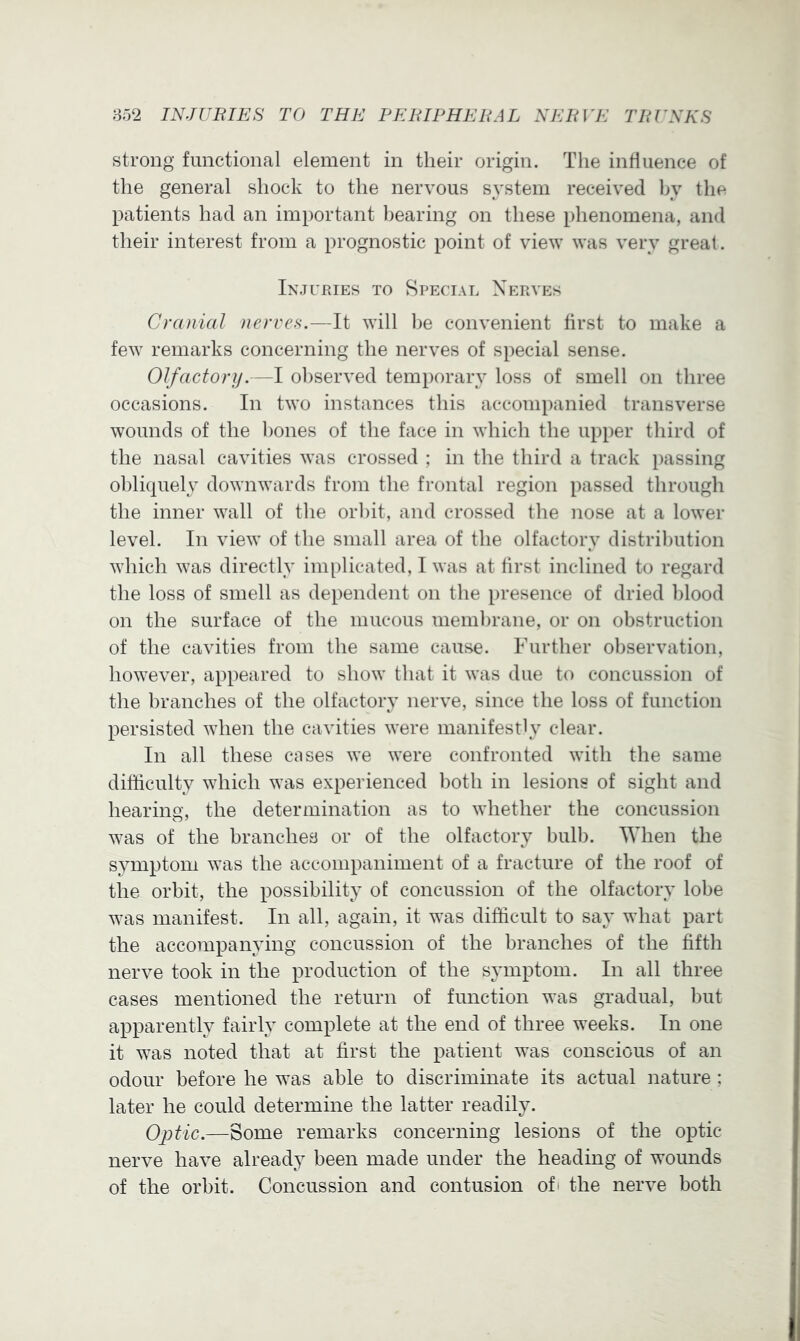 strong functional element in their origin. The influence of the general shock to the nervous system received Ijy the patients had an important bearing on these phenomena, and their interest from a prognostic point of view was very great. Injupjes to Special Nerves Cranial nerves.—It will he convenient first to make a few remarks concerning the nerves of special sense. Olfactory.—I observed temporary loss of smell on three occasions. In two instances this accompanied transverse wounds of the l)ones of the face in which the upper third of the nasal cavities was crossed ; in the third a track passing obliquely downwards from the frontal region passed through the inner wall of the orl)it, and crossed the nose at a lower level. In view of the small area of the olfactory distribution which was directly implicated, I was at first inclined to regard the loss of smell as dependent on the presence of dried blood on the surface of the mucous membrane, or on obstruction of the cavities from the same cause. Further oliservation, however, appeared to show that it was due to concussion of the branches of the olfactory nerve, since the loss of function persisted when the cavities were manifestly clear. In all these cases we were confronted with the same difficulty which was experienced both in lesions of sight and hearing, the determination as to whether the concussion was of the branches or of the olfactory bulb. When the symptom was the accompaniment of a fracture of the roof of the orbit, the possibility of concussion of the olfactory lobe was manifest. In all, again, it was difficult to say what part the accompanying concussion of the branches of the fifth nerve took in the production of the symptom. In all three cases mentioned the return of function was gradual, but apparently fairly complete at the end of three weeks. In one it was noted that at first the patient was conscious of an odour before he was able to discriminate its actual nature ; later he could determine the latter readily. Optic.—Some remarks concerning lesions of the optic- nerve have already been made under the heading of wounds of the orbit. Concussion and contusion ofi the nerve both